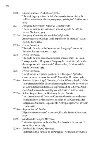 282
0520 —	 Otazú Giménez, Ovidio Concepción.
“El encaje legal y la tasa de interés corno instrumento de la
política monetaria: el caso paraguayo, 1962/1980”. Basilio, ESAF,
1985.
0521 —	 Paraguay. Convención Nacional Constituyente.
“Diario de sesiones”, 23 de mayo al 24 de agosto de 1967. Im-
prenta Nacional, 1973.
0522 —	 Paraguay. Comisión Nacional de Codificación.
“Anteproyecto de Código Civil; exposición de motivos”. Asun-
ción. El Foro, 1984.
0523 —	 Prieto, Justo José.
“El estado de sitio en la Constitución Paraguaya”. Asunción,
Estudios Paraguayos, vol. IX, 1981.
0524 —	 Prieto, Justo José.
“El estado de sitio como técnica para amedrentar”. En: Sijau.
“Coloquio sobre: Uruguay y Paraguay; la transición del estado
de excepción a la democracia”. Montevideo, Ediciones de la
Banda Oriental, 1985.
0525 —	 Prieto, Justo José.
“Constitución y régimen político en el Paraguay. Apéndice:
curso de derecho constitucional”. Asunción, El Lector. 1987.
0526 —	 Ramírez, Miguel Ángel; González, Carlos Alberto; Regehr, Walter.
“Interpretación de las disposiciones reguladoras del derecho de
las Comunidades Indígenas a la propiedad de la tie­rra”. Asun-
ción, Suplemento Antropológico, vol. XVII, Nº 2, UCA, 1979.
0527 —	 Robín, Wayne; Laterza, Gustavo y Susnik, Branka.
“Las costumbres y el Derecho Consuetudinario como elemen-
tos reguladores de las acciones sociales en las Comunidades
Indígenas”. Asunción, Suplemento Antropológico, vol. XVII, Nº
2, UCA, 1982.
0528 —	 Saguier Aceval, Emilio.
“El poder constituyente”. Asunción, Escuela Técnica Salesiana,
1967.
0529 —	 Sandoval de Hempel, Mercedes.
“Estructura jurídica de la fa­milia y los derechos de la mujer”.
Asunción, CEPEP, 1985.
0530 —	 Sandoval de Hempel, Mercedes.
“El derecho de la familia en el Paraguay”. Asunción, cpes, 1986.
 