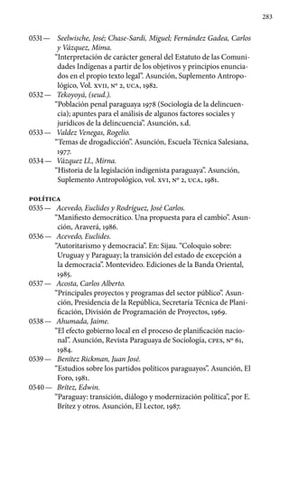 283
0531 —	 Seelwische, José; Chase-Sardi, Miguel; Fernández Gadea, Carlos
y Vázquez, Mima.
“Interpretación de carácter ge­neral del Estatuto de las Comuni-
dades Indígenas a partir de los ob­jetivos y principios enuncia-
dos en el propio texto legal”. Asunción, Suplemento Antropo-
lógico, Vol. XVII, Nº 2, UCA, 1982.
0532 —	 Tekoyoyá, (seud.).
“Población penal paraguaya 1978 (Sociología de la delincuen-
cia); apuntes para el análisis de algunos factores so­ciales y
jurídicos de la delincuencia”. Asunción, s.d.
0533 —	 Valdez Venegas, Rogelio.
“Temas de drogadicción”. Asun­ción, Escuela Técnica Salesiana,
1977.
0534 —	 Vázquez Ll., Mirna.
“Historia de la legislación indigenista paraguaya”. Asunción,
Suplemento Antropológico, vol. XVI, Nº 2, UCA, 1981.
POLíTICA
0535 —	 Acevedo, Euclides y Rodríguez, José Carlos.
“Manifiesto democrático. Una propuesta para el cambio”. Asun-
ción, Araverá, 1986.
0536 —	 Acevedo, Euclides.
“Autoritarismo y democracia”. En: Sijau. “Coloquio sobre:
Uruguay y Paraguay; la transición del estado de excepción a
la democracia”. Montevideo. Ediciones de la Banda Oriental,
1985.
0537 —	 Acosta, Carlos Alberto.
“Principales proyectos y programas del sector público”. Asun-
ción, Presidencia de la República, Secretaría Técnica de Plani-
ficación, División de Programación de Proyectos, 1969.
0538 —	 Ahumada, Jaime.
“El efecto gobierno local en el proceso de planificación nacio-
nal”. Asunción, Revista Paraguaya de Sociología, cpes, Nº 61,
1984.
0539 —	 Benítez Rickman, Juan José.
“Estudios sobre los partidos políticos paraguayos”. Asunción, El
Foro, 1981.
0540 —	 Brítez, Edwin.
“Paraguay: transición, diálogo y modernización política”, por E.
Brítez y otros. Asunción, El Lector, 1987.
 
