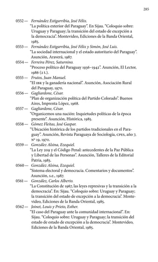 285
0552 —	 Fernández Estigarribia, José Félix.
“La política exterior del Paraguay”. En Sijau. “Coloquio sobre:
Uruguay y Paraguay; la transición del estado de excepción a
la democracia”. Montevideo, Ediciones de la Banda Oriental,
1985.
0553 —	 Fernández Estigarribia, José Félix y Simón, José Luis.
“La sociedad internacional y el estado autoritario del Paraguay”.
Asunción, Araverá, 1987.
0554 —	 Ferreira Pérez, Saturnino.
“Proceso político del Paraguay 1936–1942”. Asunción, El Lector,
1986 (2 t.).
0555 —	 Frutos, Juan Manuel.
“El IBR y la ganadería nacional”. Asunción, Asociación Rural
del Paraguay, 1970.
0556 —	 Gagliardone, César.
“Plan de organización política del Partido Colorado”. Buenos
Aires, Imprenta López, 1968.
0557 —	 Gagliardone, César.
“Organicemos una nación: Inquietudes políticas de la época
presente”. Asunción, Histórica, 1985.
0558 —	 Gómez Fleitas, José Gaspar.
“Ubicación histórica de los partidos tradicionales en el Para-
guay”. Asunción, Revista Paraguaya de Sociología, cpes, año 7,
Nº 19, 1970.
0559 —	 González Alsina, Ezequiel.
“La Ley 209 y el Código Penal: antecedentes de la Paz Pública
y Libertad de las Personas”. Asunción, Talleres de la Editorial
Patria, 1983.
0560 —	 González Alsina, Ezequiel.
“Sistema electoral y democracia. Comentarios y documentos”.
Asunción, s.e., 1987.
0561 —	 González, Carlos Alberto.
“La Constitución de 1967, las leyes represivas y la transición a la
democracia”. En: Sijau. “Coloquio sobre: Uruguay y Paraguay;
la transición del estado de excepción a la democracia”. Monte-
video, Ediciones de la Banda Oriental, 1985.
0562 —	 Joinet, Louis y Prieto, Esther.
“El caso del Paraguay ante la comunidad internacional”. En:
Sijau. “Coloquio sobre: Uruguay y Paraguay; la transición del
estado de estado de excepción a la democracia”. Montevideo,
Ediciones de la Banda Oriental, 1985.
 