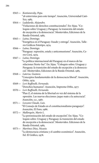 286
0563 —	 Kostianovsky, Pepa.
“28 entrevistas para este tiempo”. Asunción, Universidad Cató-
lica, 1985.
0564 —	 Ladalardo, Alejandro.
“Violaciones de derechos constitucionales”. En: Sijau. “Co-
loquio sobre Uruguay y Paraguay: la transición del estado
de excepción a la democracia”. Montevideo, Ediciones de la
Banda Oriental, 1985.
0565 —	 Laíno, Domingo.
“Energética en el Paraguay: fraude y entrega”. Asunción, Talle-
res Gráficos Fototipo, 1974.
0566 —	 Laíno, Domingo.
“Paraguay: represión, estafa y anticomunis­mo”. Asunción, Ce-
rro Corá, 1979.
0567 —	 Laíno, Domingo.
“La política internacional del Paraguay en el marco de las
relaciones Norte-Sur”. En: Sijau. “Coloquio sobre: Uruguay y
Paraguay; la transición del estado de excepción a la democra-
cia”. Montevideo, Ediciones de la Banda Oriental, 1985.
0568 —	 Laterza, Gustavo.
“Conceptos fundamentales de la democracia liberal”. Asunción,
Orbis, 1979.
0569 —	 Levi Ruffinelli, Fernando.
“Derechos humanos”. Asunción, Imprenta Orbis, 1977.
0570 —	 Levi Ruffinelli, Fernando.
“Plan Z, el sistema de la libertad en vez del sistema de la
opresión. Las nuevas elecciones: jaque mate a la autocracia”.
Asunción, s.e., 1987.
0571 —	 Lezcano Claude, Luis.
“El Consejo de Estado en el constitucio­nalismo paraguayo”.
Asunción, El Foro, 1986.
0572 —	 Mallorquín, Mario L.
“La perennización del estado de excep­ción”. En: Sijau. “Co-
loquio sobre: Uruguay y Paraguay; la transi­ción del estado
de excepción a la democracia”. Montevideo. Ediciones de la
Banda Oriental, 1985.
0573 —	 Martínez Díaz, Nicasio.
“La democracia cristiana y el cambio económico”. Asunción,
Ed. El Gráfico, 1978.
 