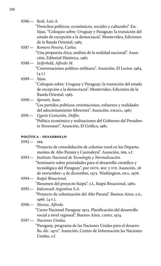 288
0586 —	 Resk, Luis A.
“Derechos políticos, económicos, sociales y culturales”. En:
Sijau. “Coloquio sobre: Uruguay y Paraguay; la transición del
estado de excepción a la democracia”. Montevideo, Ediciones
de la Banda Oriental, 1985.
0587 —	 Romero Pereira, Carlos.
“Una propuesta ética, análisis de la realidad nacional”. Asun-
ción, Editorial Histórica, 1987.
0588 —	 Seiferheld, Alfredo M.
“Conversaciones político-militares”. Asunción, El Lector, 1984.
(4 t.)
0589 —	 Sijau.
“Coloquio sobre: Uruguay y Paraguay; la transición del es­tado
de excepción a la democracia”. Montevideo, Ediciones de la
Banda Oriental, 1985.
0590 —	 Speratti, Juan.
“Los partidos políticos, orientaciones, esfuerzos y realidades
del adoctrinamiento febrerista”. Asunción, EMASA, 1967.
0591 —	 Ugarte Centurión, Delfín.
“Política económica y realizaciones del Gobierno del Presiden-
te Stroessner”. Asunción, El Gráfico, 1981.
POLíTICA - DESARROLLO
0592 —	 IBR.
“Proyecto de consolidación de colonias rural en los Departa­
mentos de Alto Paraná y Canindeyú”. Asunción, IBR, s.f.
0593 —	 Instituto Nacional de Tecnología y Normalización.
“Seminario sobre prioridades para el desarrollo científico y
tecno­lógico del Paraguay”, por INTN, MIC y STP. Asunción, 28
de no­viembre–4 de diciembre, 1975. Washington, OEA, 1976.
0594 —	 Itaipú Binacional.
“Resumen del proyecto Itaipú”. s.l., Itaipú Binacional, 1980.
0595 —	 Italconsult Argentina S.A.
“Proyecto de colonización del Alto Paraná”. Buenos Aires, s.n.,
1966. (4 v.).
0596 —	 Monza, Alfredo.
“Curso Nacional Paraguay 1974. Planifica­ción del desarrollo
social a nivel regional”. Buenos Aires, CIDES, 1974.
0597 —	 Naciones Unidas.
“Paraguay, programa de las Naciones Unidas para el desarro-
llo, dic. 1970”. Asunción, Centro de Información las Naciones
Unidas, s.f.
 