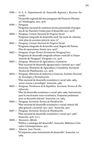 289
0598 —	 O. E. A. Departamento de Desarrollo Regional y Recursos Na-
turales.
“Desarrollo regional del área paraguaya del Proyecto Pilcoma-
yo”. Washington, OEA, 1978.
0599 —	 Paraguay.
“Programa nacional de asistencia técnica presentado al progra-
ma de las Naciones Unidas para el desarrollo 1972–1976”.
0600 —	 Paraguay. Consejo Nacional de Progreso Social.
“Programa integrado de desarrollo rural. Eje norte de coloniza-
ción: plan de acciones ejercicio 1974–75”.
0601 —	 Paraguay. Consejo Nacional de Progreso Social.
“Programa integrado de desarrollo rural. Región del Paraná.
Plan de operaciones, bienio 1975–1976”.
0602 —	 Paraguay. Grupo Técnico Permanente Paraguay/OEA.
“Programa de desarrollo integrado urbano-rural del IX Depar-
tamento de Paraguarí”. Paraguarí, s.n., 1978.
0603 —	 Paraguay. Ministerio de Agricultura y Ganadería
“Plan nacional de desarrollo agropecuario y forestal 1977–1981”.
Asunción, Ministerio de Agricultura y Ganadería, Secretaría
Técnica de Planificación, s.n., 1976.
0604 —	 Paraguay. Ministerio de Industria y Comercio. Instituto Nacional
de Tecnología y Normalización.
“Plan nacional de desarrollo económico y social 1985–1989,
sector ciencia y tecnología”. Asunción, 1985.
0605 —	 Paraguay. Presidencia de la República. Secretaría Técnica de Pla-
nificación.
“Plan de desarrollo económico y social 1985–1989. Instrumento
para la reactivación socio-económica. Propuesta preliminar
para su discusión interna”. Asunción, s.n. 1984.
0606 —	 Paraguay. Secretaría Técnica de Planificación.
“Plan na­cional de desarrollo económico y social; síntesis del
plan general y sectorial, 1971–1975”. Asunción, 1970.
0607 —	 Paraguay. Secretaría Técnica de Planificación.
“Plan nacional de desarrollo económico y social 1977–1981”.
Asunción, 1976. (2 t.).
0608 —	 Stroessner, Alfredo.
“Política y estrategia del desarrollo”. Asunción, Biblioteca Colo-
rados Contemporáneos, 1977.
0609 —	 Talavera, Juan Vicente.
“El impuesto como instrumento de de­sarrollo”. Asunción, s.e.
1984.
 