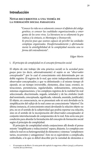 29
Introducción
Notas recurrentes a una teoría de
la formación social paraguaya
“Conocer la vida no es solamente conocer el alfabeto del código
genético, es conocer las cualidades organizacionales y emer-
gentes de los seres vivos. La litera­tura no es solamente la gra-
mática y la sintaxis, es Mon­taigne y Dostoyevski.
Es preciso pues que seamos capaces de percibir las unidades
complejas organizadas. Desafortunadamente y afortunada-
mente la ainteligibilidad de la compleji­dad necesita una re-
forma del entendimiento”.
Edgar Morin
1.	 El principio de complejidad en el concepto formación social
El objeto de este trabajo (de esta práctica social) es la sociedad para-
guaya pero (es decir, adversativamente) el sujeto es un “observador-
conceptuador”1
por lo cual el conocimiento está determinado por un
doble registro. El registro de lo real, que existe independientemente del
observador-conceptuador, y que va delimitando y al mismo tiempo di-
sipando, en un tiempo irreversible, elementos, aleas (azar, evento), in-
teracciones, persistencias, regularidades, ordenamientos, estructuras,
sistemas-organizaciones, y los complejos registros de la realidad (lo real
seleccionado, discriminado, negado, señalado) y de los símbolos (reali-
dad nominada, conceptuada, significada, valorada, asumida, justificada).
El objeto, en consecuencia, no se presentará solo ni será develado en la
simplificación del reflejo de lo real como un conocimiento “objetivo”. En
última instancia, el conocimiento estará develando la relación objeto-su-
jeto, no en el sentido de la subjetividad que podría reportar esa relación,
sino en el sentido de la incorporación del observador-conceptuador al
conjunto interrelacionado de componentes de lo real. Esta sería una pre-
condición para abordar la formulación del concepto de formación social
según el principio de complejidad.
El principio de complejidad señala conjunciones allí donde el pensa­
miento “simplificante y reduccionista” separa, disjunta. Lo complejo con­
sidera lo real en su heterogeneidad de elementos y sistemas “complemen­
tarios, recurrentes y antagonistas”. Esto no es equivalente a complicado,
embrollado, a lo que es difícil describir por la variedad de elementos o
1	 El concepto es de Morin. En esta parte del capítulo lo seguimos a Morin (0047) y utilizamos
muchos de sus términos.
 