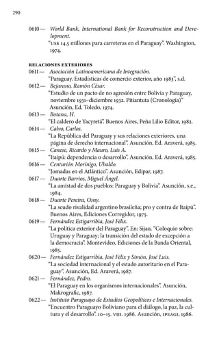 290
0610 —	 World Bank, International Bank for Reconstruction and Deve-
lopment.
“US$ 14,5 millones para carreteras en el Paraguay”. Washington,
1974.
RELACIONES EXTERIORES
0611 —	 Asociación Latinoamericana de Integración.
“Paraguay. Estadísticas de comercio exterior, año 1983”, s.d.
0612 —	 Bejarano, Ramón César.
“Estudio de un pacto de no agresión entre Bolivia y Paraguay,
noviembre 1931–diciembre 1932. Pitiantuta (Cronología)”
Asunción, Ed. Toledo, 1974.
0613 —	 Botana, H.
“El caldero de Yacyretá”. Buenos Aires, Peña Lilio Editor, 1982.
0614 —	 Calvo, Carlos.
“La República del Paraguay y sus relaciones ex­teriores, una
página de derecho internacional”. Asunción, Ed. Araverá, 1985.
0615 —	 Canese, Ricardo y Mauro, Luis A.
“Itaipú: dependencia o de­sarrollo”. Asunción, Ed. Araverá, 1985.
0616 —	 Centurión Morínigo, Ubaldo.
“Jomadas en el Atlántico”. Asunción, Edipar, 1987.
0617 —	 Duarte Barrios, Miguel Ángel.
“La amistad de dos pueblos: Paraguay y Bolivia”. Asunción, s.e.,
1984.
0618 —	 Duarte Pereira, Osny.
“La seudo rivalidad argentino brasileña; pro y contra de Itaipú”.
Buenos Aires, Ediciones Corregidor, 1975.
0619 —	 Fernández Estigarribia, José Félix.
“La política exterior del Paraguay”. En: Sijau. “Coloquio sobre:
Uruguay y Paraguay; la transición del estado de excepción a
la democracia”. Montevideo, Ediciones de la Banda Oriental,
1985.
0620 —	 Fernández Estigarribia, José Félix y Simón, José Luis.
“La sociedad internacional y el estado autoritario en el Para-
guay”. Asunción, Ed. Araverá, 1987.
0621 —	 Fernández, Pedro.
“El Paraguay en los organismos internacionales”. Asunción,
Makrografic, 1987.
0622 —	 Instituto Paraguayo de Estudios Geopolíticos e Internacionales.
“Encuentro Paraguayo Boliviano para el diálogo, la paz, la cul-
tura y el desarrollo”. 10–15. VIII. 1986. Asunción, IPEAGI, 1986.
 