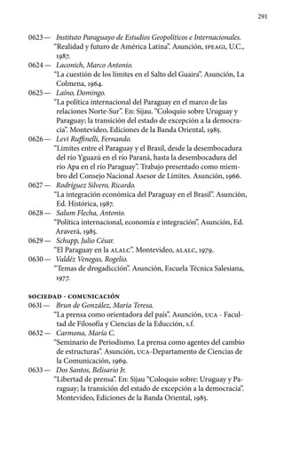 291
0623 —	 Instituto Paraguayo de Estudios Geopolíticos e Internacionales.
“Realidad y futuro de América Latina”. Asunción, IPEAGI, U.C.,
1987.
0624 —	 Laconich, Marco Antonio.
“La cuestión de los límites en el Salto del Guaira”. Asunción, La
Colmena, 1964.
0625 —	 Laíno, Domingo.
“La política internacional del Paraguay en el marco de las
relaciones Norte-Sur”. En: Sijau. “Coloquio sobre Uruguay y
Paraguay; la transición del estado de excepción a la democra-
cia”. Montevideo, Ediciones de la Banda Oriental, 1985.
0626 —	 Levi Ruffinelli, Fernando.
“Límites entre el Paraguay y el Brasil, desde la desembocadura
del río Yguazú en el río Paraná, hasta la desembocadura del
río Apa en el río Paraguay”. Trabajo presentado como miem-
bro del Consejo Nacional Asesor de Límites. Asunción, 1966.
0627 —	 Rodríguez Silvero, Ricardo.
“La integración económica del Paraguay en el Brasil”. Asunción,
Ed. Histórica, 1987.
0628 —	 Salum Flecha, Antonio.
“Política internacional, economía e in­tegración”. Asunción, Ed.
Araverá, 1985.
0629 —	 Schupp, Julio César.
“El Paraguay en la ALALC”. Montevideo, ALALC, 1979.
0630 —	 Valdéz Venegas, Rogelio.
“Temas de drogadicción”. Asun­ción, Escuela Técnica Salesiana,
1977.
SOCIEDAD - COMUNICACIÓN
0631 —	 Brun de González, María Teresa.
“La prensa como orienta­dora del país”. Asunción, UCA - Facul-
tad de Filosofía y Ciencias de la Educción, s.f.
0632 —	 Carmona, María C.
“Seminario de Periodismo. La prensa como agentes del cambio
de estructuras”. Asunción, UCA-Departamento de Ciencias de
la Comunicación, 1969.
0633 —	 Dos Santos, Belisario Jr.
“Libertad de prensa”. En: Sijau “Coloquio sobre: Uruguay y Pa-
raguay; la transición del estado de excepción a la democracia”.
Montevideo, Ediciones de la Banda Oriental, 1985.
 