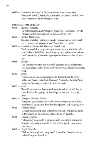 294
0657 —	 Comisión Nacional de Derechos Humanos (2º-oct-1982).
“Vencer el miedo”. Asunción, Comisión de defensa de los Dere-
chos Humanos, Filial Paraguay, 1983.
SOCIEDAD - DESARROLLO
0658 —	 Alegre, Heriberto.
“La colonización en el Paraguay: el eje este”. Asunción, Revista
Paraguaya de Sociología, cpes, año 14, Nº 38, 1977.
0659 —	 Becker, Wilhelmus.
“Análisis social del primer proyecto piloto de desarrollo rural
en el eje norte de colonización”. Asunción, s.n., 1968.
0660 —	 Comisión Episcopal de Bienestar Social. IDIA.
“Evaluación de los programas norteamericanos administrados
por Catholic Relief Services-Paraguay, una primera aproxima-
ción”. Asunción, Comisión Episcopal de Bienestar Social, IDIA,
1971.
0661 —	 CEPEP.
“Los legisladores ante el desarrollo”; seminario de parlamenta-
rios paraguayos sobre población y desarrollo. Asunción, CEPEP,
1984.
0662 —	 cpes.
“Documentos: Programa integral de desarrollo de la comu­
nidad del Barrio Luis A. de Herrera”. Asunción, Revista Para-
guaya de Sociología, cpes, año 4, Nº 10, 1967.
0663 —	 cpes.
“Tres décadas de cambios sociales en América Latina”. Asun-
ción, Revista Paraguaya de Sociología, cpes, año 20, Nº 58,
1983.
0664 —	 Enriquez Gamón, Efraím.
“Paraguay, economía y desarrollo. Bosquejo para una política
económica”. Asunción, Estudios Para­guayos, vol. VI, Nº 2, 1978.
0665 —	 Flisfich, Ángel.
“Concentración de poder y desarrollo social”. Asunción, Revis-
ta Paraguaya de Sociología, cpes, año 21, Nº 59, 1984.
0666 —	 Flecha, Agustín.
“Población y desarrollo o subdesarrollo y re­cursos humanos”.
Trabajo original presentado en el CPEDES, agosto 1971. Asun-
ción, 1973.
0667 —	 Fogel, Gerardo.
“El desarrollo regional paraguayo”. Asunción, Consejo Nacio-
nal de Progreso Social, s.f.
 