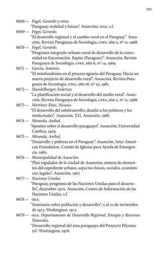 295
0668 —	 Fogel, Gerardo y otros.
“Paraguay, realidad y futuro”. Asunción, IDIA, s.f.
0669 —	 Fogel, Gerardo.
“El desarrollo regional y el cambio rural en el Paraguay”. Asun-
ción, Revista Paraguaya de Sociología, cpes, año 5, Nº 11, 1968.
0670 —	 Fogel, Gerardo.
“Programa integrado urbano-rural de desarrollo de la comu-
nidad en Encarnación, Itapúa (Paraguay)”. Asunción, Revista
Paraguaya de Sociología, cpes, año 6, Nº 14, 1969.
0671 —	 García, Antonio.
“El minifundismo en el proceso agrario del Pa­raguay. Hacia un
nuevo proyecto de desarrollo rural”. Asunción, Revista Para-
guaya de Sociología, cpes, año 18, Nº 52, 1981.
0672 —	 Mandelburger, Federico.
“La planificación social y el desarrollo del medio rural”. Asun-
ción, Revista Paraguaya de Sociología, cpes, año 5, Nº 11, 1968.
0673 —	 Martínez Díaz, Nicasio.
“El desarrollo del subdesarrollo; desafío a los políticos y los
intelectuales”. Asunción, T.G. Asunción, 1986.
0674 —	 Miranda, Aníbal.
“Apuntes sobre el desarrollo paraguayo”. Asunción, Universidad
Católica, 1979.
0675 —	 Miranda, Aníbal.
“Desarrollo y pobreza en el Paraguay”. Asunción, Inter Ameri-
can Foundation, Comité de Iglesias para Ayuda de Emergen-
cia, 1982.
0676 —	 Municipalidad de Asunción.
“Plan regulador de la ciudad de Asunción; síntesis de elemen-
tos del expediente urbano, aspectos físicos, sociales, económi-
cos, legales”, Asunción, 1967.
0677 —	 Naciones Unidas.
“Paraguay, programa de las Naciones Unidas para el desarro-
llo”, diciembre 1970. Asunción, Centro de Información de las
Naciones Unidas, s.f.
0678 —	 OEA.
“Seminario sobre población y desarrollo”; 5 al 10 de noviembre
de 1973. Washington. 1973.
0679 —	 OEA. Departamento de Desarrollo Regional, Energía y Recursos
Naturales.
“Desarrollo regional del área paraguaya del Proyecto Pilcoma-
yo”. Washington, 1978.
 