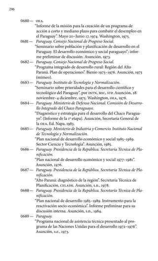 296
0680 —	 OEA.
“Informe de la misión para la creación de un programa de
acción a corto y mediano plazo para combatir el desempleo en
el Paraguay”. Mayo 20–Junio 17, 1974. Washington, 1975.
0681 —	 Paraguay. Consejo Nacional de Progreso Social.
“Semi­nario sobre población y planificación de desarrollo en el
Paraguay. El desarrollo económico y social paraguayo”; infor-
me preliminar de discusión. Asunción, 1973.
0682 —	 Paraguay. Consejo Nacional de Progreso Social.
“Progra­ma integrado de desarrollo rural: Región del Alto
Paraná. Plan de operaciones”. Bienio 1975–1976. Asunción, 1975
(mimeo).
0683 —	 Paraguay. Instituto de Tecnología y Normalización.
“Seminario sobre prioridades para el desarrollo científico y
tecno­lógico del Paraguay”, por INTN, MIC, STP. Asunción, 28
noviem­bre–4 diciembre, 1975. Washington, OEA, 1976.
0684 —	 Paraguay. Ministerio de Defensa Nacional. Comisión de Desarro-
llo Integrado del Chaco Paraguayo.
“Diagnóstico y estrategia para el desarrollo del Chaco Paragua-
yo”. (Informe de la 1º etapa). Asunción, Secretaría General de
la OEA, Ed. Napa, 1983.
0685 —	 Paraguay. Ministerio de Industria y Comercio. Instituto Nacional
de Tecnología y Normalización.
“Plan nacional de desarrollo económico y social 1985–1989.
Sector Ciencia y Tecnología”. Asunción, 1985.
0686 —	 Paraguay. Presidencia de la República. Secretaría Técnica de Pla-
nificación.
“Plan nacional de desarrollo económico y social 1977–1981”.
Asunción, 1976.
0687 —	 Paraguay. Presidencia de la República. Secretaría Téc­nica de Pla-
nificación.
“Alto Paraná: diagnóstico de la región”. Secretaría Técnica de
Planificación, CELADE. Asunción, s.n., 1978.
0688 —	 Paraguay. Presidencia de la República. Secretaría Téc­nica de Pla-
nificación.
“Plan nacional de desarrollo 1985–1989. Instrumento para la
reactivación socio-económica”. Informe pre­liminar para su
discusión interna. Asunción, s.n., 1984.
0689 —	 Paraguay.
“Programa nacional de asistencia técnica presentado al pro-
grama de las Naciones Unidas para el desarrollo 1972–1976”.
Asunción, s.e., 1973.
 