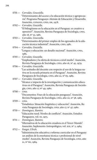 298
0701 —	 Corvalán, Grazziella.
“Determinantes del acceso a la educación técnica y agropecua-
ria”. Programa Paraguayo-Alemán de Educa­ción y Desarrollo.
Asunción, CEPADES, cpes, IIK, 1978.
0702 —	 Corvalán, Graziella.
“El bilingüismo en la educación en el Paraguay: es creativo u
opresivo?”. Asunción, Revista Paraguaya de Sociología, cpes,
año 18, Nº 52, 1981.
0703 —	 Corvalán, Grazziella.
“Determinantes del primer empleo de los egresados de la edu-
cación técnica industrial”. Asunción, cpes, 1981.
0704 —	 Corvalán, Graziella.
“Lengua y educación: un desafío nacio­nal”. Asunción, cpes,
1985.
0705 —	 Corvalán, Graziella.
“Empleadores y la oferta de técnicos a nivel medio”. Asunción,
Revista Paraguaya de Sociología, cpes, año 16, Nº 45, 1979.
0706 —	 Corvalán, Grazziella.
“Las actitudes del docente con respecto al uso de la lengua na-
tiva en la escuela primaria en el Paraguay”. Asunción, Revista
Paraguaya de Sociología, cpes, año 22, Nº 63, 1985.
0707 —	 Corvalán, Graziella.
“Alcance e impacto de la investigación y comunicación educa-
tivas en el Paraguay”. Asunción, Revista Paraguaya de Sociolo-
gía, cpes, año 17, Nº 49, 1980.
0708 —	 cpes.
“Documentos: Fines de la educación paraguaya”. Asunción,
Revista Paraguaya de Sociología, cpes, año 20, Nº 58, 1983.
0709 —	 cpes.
“Estadística: Situación lingüística y educación”. Asunción, Re-
vista Paraguaya de Sociología, cpes, año 17, Nº 47, 1980.
0710 —	 Domínguez, Ramiro.
“Educación rural. Niveles de conflicto”. Asunción, Estudios
Paraguayos, vol. III, 1975.
0711 —	 Domínguez, Ramiro.
“Alternativas de la educación creadora en el Tercer Mundo”.
Asunción, Suplemento Antropológico, vol. XIX, Nº 2, 1984.
0712 —	 Fanger, Ulrich.
“Administración educativa y reforma curricular en el Paraguay:
un análisis de la enseñanza técnica y profesional de nivel
medio”. Asunción, Revista Paraguaya de Sociología, cpes, año
21, Nº 60, 1984.
 