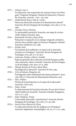 299
0713 —	 Galeano, Luis A.
“La educación y las ocupaciones de carácter técnico en el Para-
guay”. Programa Paraguayo-Alemán de Educación y Desarro-
llo. Asunción, CEPADES - cpes - IIK, 1979.
0714 —	 Goldschimied, Rony y Piña R., Carlos.
“Hacia una educación centrada en la dinamización cultural”.
Asunción, Revista Paraguaya de Sociología, cpes, año 21, Nº 61,
1984.
0715 —	 González Torres, Dionisio.
“La universidad nacional de Asunción, una etapa de su desa-
rrollo”. Editora Litocolor, 1984.
0716 —	 Kratochwill, Germán y Karp, Silvia.
“Educación y ocupación en un enfoque integrado; métodos y
práctica de su estudio según un Proyecto Paraguayo-Alemán”.
Asunción, Eschbonrn GTZ, 1985.
0717 —	 Kreider, Emil.
“Crecimiento de la población: un aspecto de la educación
primaria en el Paraguay”. Asunción, Revista Paraguaya de
Sociología, cpes, año 7, Nº 18, 1970.
0718 —	 Lederman, Esteban y Silvero, Arnaldo.
“Aspectos generales de la situación social del Paraguay: pobla-
ción, educación, salud y vivienda”. Asunción, Revista Paragua-
ya de Sociología, cpes, año 5, Nº 12, 1968.
0719 —	 Olmedo Jiménez de Pereira, María Elina.
“Sociología de la educación”. Asunción, El Arte, 1963.
0720 —	 Ortiz de Salcedo, Margarita, dir.
“Investigación sobre rendi­miento del sistema educativo”. Asun-
ción, ME y C, Dirección de Planeamiento Educativo, 1976.
0721 —	 Páez, Vitalina.
“Niveles de la participación en el campo de la educación”.
Asunción, CEPEP, 1975.
0722 —	 Palau, Tomás.
“La determinación de la práctica docente. El caso de la Univer-
sidad Católica de Asunción”. Asunción, Estudios Paraguayos,
vol. II, Nº 1, 1974.
0723 —	 Palau Viladesau, Tomás.
“Universidad, desarrollo y autori­tarismo”. Asunción, Revista
Paraguaya de Sociología, cpes, año 17, Nº 49, 1980.
0724 —	 Pane de Pérez Maricevich, Elena.
“La educación formal entre los indígenas en el Paraguay”.
Asunción, Suplemento Antropoló­gico, vol. XX, Nº 1, UCA, 1985.
 
