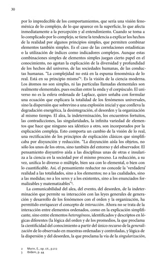 30
por lo impredecible de los comportamientos, que sería una visión feno-
ménica de lo complejo, de lo que aparece en la superficie, lo que afecta
inmediatamente a la percepción y al entendimiento. Cuando se toma a
lo complicado por lo complejo, se tiene la tendencia a explicar los hechos
de la realidad por algunos principios simples, que permiten combinar
elementos también simples. Es el caso de las correlaciones estadísticas
o la utilización de índices como indicadores complejos. Aunque estas
combinaciones simples de elementos simples juegan cierto papel en el
conocimiento, no agotan la explicación de la diversidad y profundidad
de los hechos del universo, de las sociedades humanas, de las conduc-
tas humanas. “La complejidad no está en la espuma fenoménica de lo
real. Está en su principio mismo”2
. Es la visión de la ciencia moderna.
Los átomos no son simples, ni las partículas llamadas elementales son
realmente elementales, pues oscilan entre la onda y el corpúsculo. El uni-
verso no es la esfera ordenada de Laplace, quien soñaba con formular
una ecuación que explicara la totalidad de los fenómenos universales,
sino la dispersión que sobrevino a una explosión inicial y que conlleva la
degradación energética, la desintegración, el desorden y la organización
al mismo tiempo. El alea, la indeterminación, los encuentros fortuitos,
las contradicciones, las singu­laridades, la infinita variedad de elemen-
tos que hace que ninguno sea idéntico a otro, son incorporados por la
explicación compleja. Esto comporta un cambio de la visión de lo real,
una rectificación de los principios de explicación clásicos que simplifi-
caba por disyunción y reducción. “La disyunción aísla los objetos, no
sólo los unos de los otros, sino también del entorno y del observador. El
pensamiento disyuntivo aísla a las disciplinas unas de otras e insulari-
za a la ciencia en la sociedad por el mismo proceso. La reducción, a su
vez, unifica lo diverso o múltiple, bien sea con lo elemental, o bien con
lo cuantificable. Así, el pensamiento reductor no concede la ‘verdadera’
realidad a las totalidades, sino a los elementos; no a las cualidades, sino
a las medidas; no a los seres y a los existentes, sino a los enunciados for-
malizables y matematizables”3
.
La comunicabilidad del alea, del evento, del desorden, de la indeter-
minación que permite su interacción con las leyes generales de genera-
ción y desarrollo de los fenómenos con el orden y la organización, ha
permitido enriquecer el concepto de interacción. Ahora no se trata de la
interacción entre elementos ordenados, como en la explicación simplifi-
cante, sino entre elementos heterogéneos, identificados y descriptos en ló-
gicas diferentes (la lógica del orden y de los promedios, la que proclama
la cientificidad del conocimiento a partir del único recurso de la generali-
zación de lo observado en muestras ordenadas y controladas, y lógica de
la dispersión y del desorden, la que proclama la vía de la singularización,
2	 Morin, E., op. cit., p.212
3	 Ibídem, p. 44
 
