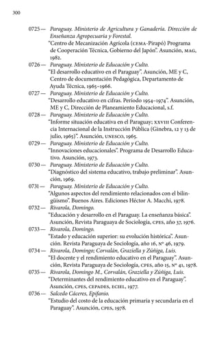 300
0725 —	 Paraguay. Ministerio de Agricultura y Ganadería. Dire­cción de
Enseñanza Agropecuaria y Forestal.
“Centro de Mecanización Agrícola (CEMA-Pirapó) Programa
de Coopera­ción Técnica, Gobierno del Japón”. Asunción, MAG,
1982.
0726 —	 Paraguay. Ministerio de Educación y Culto.
“El desarrollo educativo en el Paraguay”. Asunción, ME y C,
Centro de documen­tación Pedagógica, Departamento de
Ayuda Técnica, 1965–1966.
0727 —	 Paraguay. Ministerio de Educación y Culto.
“Desarrollo educativo en cifras. Período 1954–1974”. Asunción,
ME y C, Dirección de Planeamiento Educacional, s.f.
0728 —	 Paraguay. Ministerio de Educación y Culto.
“Informe situación educativa en el Paraguay; XXVIII Conferen-
cia Internacional de la Instrucción Pública (Ginebra, 12 y 13 de
julio, 1965)”. Asunción, UNESCO, 1965.
0729 —	 Paraguay. Ministerio de Educación y Culto.
“Innovaciones educacionales”. Programa de Desarrollo Educa-
tivo. Asunción, 1973.
0730 —	 Paraguay. Ministerio de Educación y Culto.
“Diagnóstico del sistema educativo, trabajo preliminar”. Asun-
ción, 1969.
0731 —	 Paraguay. Ministerio de Educación y Culto.
“Algunos aspectos del rendimiento relacionados con el bilin-
güismo”. Buenos Aires. Ediciones Héctor A. Macchi, 1978.
0732 —	 Rivarola, Domingo.
“Educación y desarrollo en el Paraguay. La enseñanza básica”.
Asunción, Revista Paraguaya de Sociología, cpes, año 37, 1976.
0733 —	 Rivarola, Domingo.
“Estado y educación superior: su evolución histórica”. Asun-
ción. Revista Paraguaya de Sociología, año 16, Nº 46, 1979.
0734 —	 Rivarola, Domingo; Corvalán, Graziella y Zúñiga, Luis.
“El docente y el rendimiento educativo en el Paraguay”. Asun­
ción, Revista Paraguaya de Sociología, cpes, año 15, Nº 41, 1978.
0735 —	 Rivarola, Domingo M., Corvalán, Graziella y Zúñiga, Luis.
“Determinantes del rendimiento educativo en el Paraguay”.
Asunción, cpes, CEPADES, ECIEL, 1977.
0736 —	 Salcedo Cáceres, Epifanio.
“Estudio del costo de la educación primaria y secundaria en el
Paraguay”. Asunción, cpes, 1978.
 
