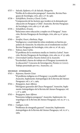 301
0737 —	 Salcedo, Epifanio y O. de Salcedo, Margarita.
“Perfiles de la educación paraguaya”. Asunción, Revista Para-
guaya de Socio­logía, cpes, año 7, Nº 18, 1967.
0738 —	 Schiefelbein, Ernesto y Clavel, Carlos.
“Comparación de los factores que inciden en la demanda por
educación en Paraguay y Chile”. Asunción, Revista Paraguaya
de Sociología, cpes, año 17, Nº 48, 1980.
0739 —	 Schiefelbein, Ernesto.
“Relaciones entre educación y empleo en el Paraguay”. Asun-
ción, Revista Paraguaya de Sociología, cpes, año 14, Nº 39/40,
1977.
0740 —	 Serafini, Oscar y Barboza, Hugo.
“Inteligencia y creatividad de niños residentes en barrios po-
pulares de Asunción. Su relación con el rendimiento escolar”.
Revista Paraguaya de Sociología, cpes, año 10, Nº 28, 1973.
0741 —	 Tedesco, Juan Carlos.
“El problema de la enseñanza media en América Latina”. Asun-
ción, Revista Paraguaya de Sociología, cpes, año 20, Nº 57, 1983.
0742 —	 Universidad Católica Nuestra Señora de la Asunción.
“Escolaridad y fuerza de trabajo en el Paraguay (economía de
la educación)”. Concurso de Investigación, Premio UC (CIUC).
Trabajo presentado por PEA. Asunción, s.d.
SOCIEDAD - ETNOGRAFÍA
0743 —	 Bejarano, Ramón César.
“El problema indígena en el Paraguay y su posible solución”.
Asunción, Suplemento Antropológico de la Revista del Ateneo
Paraguayo, vol. I, Nº 1, 1965.
0744 —	 Borgognon, Juan Alfonso.
“Aborígenes guaraníes del Chaco Paraguayo”. Asunción, Suple-
mento Antropológico de la Revista del Ateneo Paraguayo, vol.
I, Nº 2, 1966.
0745 —	 Borgognon, Juan Alfonso.
“Panorama indígena paraguayo”. Asunción, Suplemento An-
tropológico de la Revista del Ateneo Paraguayo, vol. III, Nº 1–2,
1968.
0746 —	 Cadogan, León.
“Problemas de etnografía guaraní”. Asunción, Suplemento
Antropológico de la Revista del Ateneo Paraguayo, vol. IV, Nº 1,
1969.
 