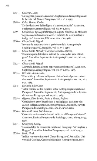 302
0747 —	 Cadogan, León.
“La tragedia guaraní”. Asunción, Suplemento Antropológico de
la Revista del Ateneo Paraguayo, vol. I, Nº 2, 1967.
0748 —	 Calvo Muñoz, Carlos.
“De la educación del indígena a la etnoeducación”. Asunción,
Suplemento Antropológico, vol. XX, Nº 2, 1985.
0749 —	 Conferencia Episcopal Paraguaya. Equipo Nacional de Misiones.
“Algunas consideraciones sobre el estatuto de las munidades
indígenas”. Asunción, Ediciones ENM, CEP, 1987.
0750 —	 Chase-Sardi, Miguel.
“Intento de aproximación al problema de la Antropología
Social paraguaya”. Asunción, vol. IV, Nº 1, 1969.
0751 —	 Chase-Sardi, Miguel y Martínez Almada, Marcos.
“Encuesta para detectar la actitud de la sociedad ante el indí-
gena”. Asunción, Suplemento Antropológico, vol. VIII, Nº 1–2,
UCA, 1973.
0752 —	 Chase-Sardi, Miguel.
“Marandú. Reseña de una experiencia informativa”. Asunción,
Suplemento Antropológico, vol. XX, Nº 2, UCA, 1985.
0753 —	 D’Emilio, Anna Lucia.
“Educación y culturas indígenas: el desafío de algunas contra-
dicciones”. Asunción, Suplemento Antropológico. vol. XX, Nº 2,
UCA, 1985.
0754 —	 Espínola, Julio César.
“Valor y límite de los estudios sobre Antropología Social en el
Paraguay”. Asunción, Suplemento Antropológico de la Revista
del Ateneo Paraguayo, vol. IV, Nº 2, 1969.
0755 —	 Gigante, Elba; Lewin, Pedro y Varese, Stefano.
“Condi­ciones etno-lingüísticas y pedagógicas para una edu-
cación indígena culturalmente apropiada”. Asunción, Revista
Paraguaya de Socio­logía, cpes, año 23, Nº 66, 1986.
0756 —	 Gómez-Perasso, José Antonio.
“Contexto socio-económico del indio en el Paraguay Oriental”.
Asunción, Revista Paraguaya de Sociología, cpes, año 13, No 37,
1976.
0757 —	 Grungberg, Georg.
“Dos modelos de economía rural en el Paraguay: Paí Tavytera y
Koygua”. Asunción, Estudios Para­guayos, vol. III, Nº 1, 1975.
0758 —	 Hack, Henk.
“Indios y mennonitas en el Chaco Paraguayo”. Asunción, Uni-
versidad Católica, Centro de Estudios Antropológicos, 1978.
 