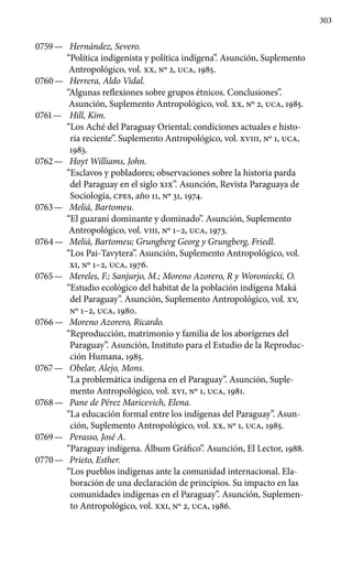 303
0759 —	 Hernández, Severo.
“Política indigenista y política indígena”. Asunción, Suplemento
Antropológico, vol. XX, Nº 2, UCA, 1985.
0760 —	 Herrera, Aldo Vidal.
“Algunas reflexiones sobre grupos étni­cos. Conclusiones”.
Asunción, Suplemento Antropológico, vol. XX, Nº 2, UCA, 1985.
0761 —	 Hill, Kim.
“Los Aché del Paraguay Oriental; condiciones actuales e histo-
ria reciente”. Suplemento Antropológico, vol. XVIII, Nº 1, UCA,
1983.
0762 —	 Hoyt Williams, John.
“Esclavos y pobladores; observaciones sobre la historia parda
del Paraguay en el siglo XIX”. Asunción, Revista Paraguaya de
Sociología, cpes, año 11, Nº 31, 1974.
0763 —	 Meliá, Bartomeu.
“El guaraní dominante y dominado”. Asunción, Suplemento
Antropológico, vol. VIII, Nº 1–2, UCA, 1973.
0764 —	 Meliá, Bartomeu; Grungberg Georg y Grungberg, Friedl.
“Los Pai-Tavytera”. Asunción, Suplemento Antropo­lógico, vol.
XI, Nº 1–2, UCA, 1976.
0765 —	 Mereles, F.; Sanjurjo, M.; Moreno Azorero, R y Woroniecki, O.
“Estudio ecológico del habitat de la población indígena Maká
del Paraguay”. Asunción, Suplemento Antropológico, vol. XV,
Nº 1–2, UCA, 1980.
0766 —	 Moreno Azorero, Ricardo.
“Reproducción, matrimonio y familia de los aborígenes del
Paraguay”. Asunción, Instituto para el Estudio de la Reproduc-
ción Humana, 1985.
0767 —	 Obelar, Alejo, Mons.
“La problemática indígena en el Paraguay”. Asunción, Suple-
mento Antropológico, vol. XVI, Nº 1, UCA, 1981.
0768 —	 Pane de Pérez Maricevich, Elena.
“La educación formal entre los indígenas del Paraguay”. Asun-
ción, Suplemento Antropológico, vol. XX, Nº 1, UCA, 1985.
0769 —	 Perasso, José A.
“Paraguay indígena. Álbum Gráfico”. Asunción, El Lector, 1988.
0770 —	 Prieto, Esther.
“Los pueblos indígenas ante la comunidad internacional. Ela-
boración de una declaración de principios. Su impacto en las
comunidades indígenas en el Paraguay”. Asunción, Suplemen-
to Antropológico, vol. xxi, Nº 2, UCA, 1986.
 