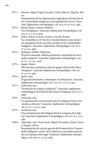304
0771 —	 Ramírez, Miguel Ángel; González, Carlos Alberto y Regerhr, Wal-
ter.
“Interpretación de las disposiciones reguladoras del derecho de
las Comunidades Indígenas a la propiedad de la tierra”. Asun-
ción, Suplemento Antropológico, vol. XVII, Nº 22, UCA, 1982.
0772 —	 Riester, Jurgen y Riester, Bárbara.
“Los Chiriguanos”. Asunción, Suplemento Antropológico, vol.
XIV, Nº 1–2, UCA, 1979.
0773 —	 Robín, Wayne; Laterza, Gustavo y Susnik, Branka.
“Las costumbres y el Derecho Consuetudinario como elemen-
tos reguladores de las acciones sociales en las Comunidades
Indígenas”. Asunción. Suplemento Antropológico, vol. XVII,
Nº 2, UCA, 1982.
0774 —	 Rodríguez Doldán, Sinforiano.
“Proyecto Marandú: informe preliminar comentado de activi-
dades sanitarias”. Asunción, Suple­mento Antropológico, vol.
XI, Nº 1–2, UCA, 1976.
0775 —	 Regehr, Walter.
“Movimientos mesiánicos entre los grupos ét­nicos del Chaco
Paraguayo”. Asunción, Suplemento Antropológico, vol. XVI,
Nº 2, UCA, 1981.
0776 —	 Rubín, Joan.
“El guaraní dominante y dominado. Una Respues­ta”. Asunción,
Suplemento Antropológico, vol. VIII, Nº 1–2, UCA, 1973.
0777 —	 Seelwische, José.
“Terminarán las culturas indígenas?”. Asun­ción, Suplemento
Antropológico de la Revista del Ateneo Paragua­yo, vol. II, Nº 1,
1966.
0778 —	 Seelwische, José.
“La organización socioeconómica de los in­dígenas frente a los
sistemas coloniales”. Asunción, Suplemento Antropológico,
vol. IX, Nº 1–2, UCA, 1974.
0779 —	 Seelwische, José.
“Una interpretación del indígena desde la ca­tegoría de la Igle-
sia”. Asunción, Suplemento Antropológico, vol. XVI, Nº 2, UCA,
1981.
0780 —	 Seelwische, José; Chase-Sardi, Miguel; Fernández Gadea, Carlos
y Vázquez, Mirna.
“Interpretación de carácter general del Estatuto de las Comuni-
dades Indígenas a partir de los objetivos y principios enuncia-
dos en el propio texto legal”. Asun­ción, Suplemento Antropo-
lógico, vol. XVII, Nº 2, UCA, 1982.
 