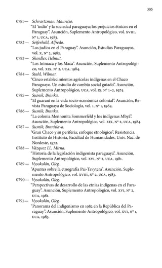 305
0781 —	 Schvartzman, Mauricio.
“El ‘indio’ y la sociedad paraguaya; los prejuicios étnicos en el
Paraguay”. Asunción, Suplemento An­tropológico, vol. XVIII,
Nº 1, UCA, 1983.
0782 —	 Seiferheld, Alfredo.
“Los judíos en el Paraguay”. Asunción, Estudios Paraguayos,
vol. X, Nº 2, 1982.
0783 —	 Shindler, Helmut.
“Los Inimaca y los Maca”. Asunción, Suple­mento Antropológi-
co, vol. XIX, Nº 2, UCA, 1984.
0784 —	 Stahl, Wilmar.
“Cinco establecimientos agrícolas indígenas en el Chaco
Paraguayo. Un estudio de cambio social guiado”. Asunción,
Suplemento Antropológico, UCA, vol. IX, Nº 1–2, 1974.
0785 —	 Susnik, Branka.
“El guaraní en la vida socio-económica colonial”. Asunción, Re-
vista Paraguaya de Sociología, vol. I, Nº 1, 1964.
0786 —	 Susnik, Branka.
“La colonia Mennonita Sommerfeld y los indígenas Mbyá”.
Asunción, Suplemento Antropológico, vol. XIX, Nº 2, UCA, 1984.
0787 —	 Susnik, Branislava.
“Gran Chaco y su periferia; enfoque etnológico”. Resistencia,
Instituto de Historia, Facultad de Humanidades, Univ. Nac. de
Nordeste, 1972.
0788 —	 Vázquez Ll., Mirna.
“Historia de la legislación indigenista paraguaya”. Asunción,
Suplemento Antropológico, vol. XVI, Nº 2, UCA, 1981.
0789 —	 Vysokolán, Oleg.
“Apuntes sobre la etnografía Pai-Tavytera”. Asunción, Suple-
mento Antropológico, vol. XVIII, Nº 2, UCA, 1983.
0790 —	 Vysokolán, Oleg.
“Perspectivas de desarrollo de las etnias indígenas en el Para-
guay”. Asunción, Suplemento Antropológico, vol. XVI, Nº 2,
UCA, 1981.
0791 —	 Vysokolán, Oleg.
“Panorama del indigenismo en 1982 en la República del Pa-
raguay”. Asunción, Suplemento Antropológico, vol. XVI, Nº 1,
UCA, 1983.
 