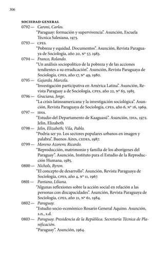 306
SOCIEDAD GENERAL
0792 —	 Caroni, Carlos.
“Paraguay: formación y supervivencia”. Asun­ción, Escuela
Técnica Salesiana, 1975.
0793 —	 cpes.
“Pobreza y equidad. Documentos”. Asunción, Revista Paragua-
ya de Sociología, año 20, Nº 57, 1983.
0794 —	 Franco, Rolando.
“Un análisis sociopolítico de la pobreza y de las acciones
tendientes a su erradicación”. Asunción, Revista Pa­raguaya de
Sociología, cpes, año 17, Nº 49, 1980.
0795 —	 Gajardo, Marcela.
“Investigación participativa en América Latina”. Asunción, Re-
vista Paraguay a de Sociología, cpes, año 22, Nº 63, 1985.
0796 —	 Graciana, Jorge.
“La crisis latinoamericana y la investigación sociológica”. Asun-
ción, Revista Paraguaya de Sociología, cpes, año 6, Nº 16, 1969.
0797 —	 IDIA.
“Estudio del Departamento de Kaaguasú”. Asunción, IDIA, 1972.
Jelin, Elizabeth
0798 —	 Jelin, Elizabeth; Vila, Pablo.
“Podría ser yo. Los sectores populares urbanos en imagen y
palabra”. Buenos Aires, CEDES, 1987.
0799 —	 Moreno Azorero, Ricardo.
“Reproducción, matrimonio y fa­milia de los aborígenes del
Paraguay”. Asunción, Instituto para el Estudio de la Reproduc-
ción Humana, 1985.
0800 —	 Nichols, Byron.
“El concepto de desarrollo”. Asunción, Re­vista Paraguaya de
Sociología, cpes, año 4, Nº 11, 1967.
0801 —	 Pantano, Liliana.
“Algunas reflexiones sobre la acción social en relación a las
personas con discapacidades”. Asunción, Revis­ta Paraguaya de
Sociología, cpes, año 21, Nº 61, 1984.
0802 —	 Paraguay.
“Estudio socio-económico Rosario General Aquino. Asunción,
s.n., s.d.
0803 —	 Paraguay. Presidencia de la República. Secretaría Técnica de Pla-
nificación.
“Paraguay”. Asunción, 1964.
 