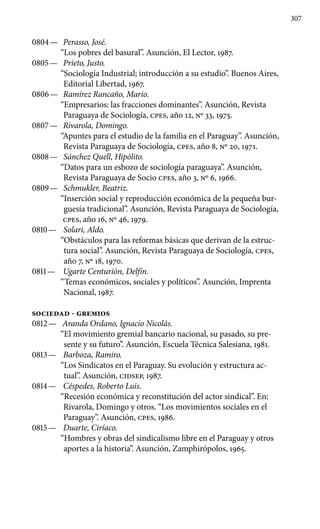 307
0804 —	 Perasso, José.
“Los pobres del basural”. Asunción, El Lector, 1987.
0805 —	 Prieto, Justo.
“Sociología Industrial; introducción a su estudio”. Buenos Aires,
Editorial Libertad, 1967.
0806 —	 Ramírez Rancaño, Mario.
“Empresarios: las fracciones dominantes”. Asunción, Revista
Paraguaya de Sociología, cpes, año 12, Nº 33, 1975.
0807 —	 Rivarola, Domingo.
“Apuntes para el estudio de la familia en el Paraguay”. Asunción,
Revista Paraguaya de Sociología, cpes, año 8, Nº 20, 1971.
0808 —	 Sánchez Quell, Hipólito.
“Datos para un esbozo de sociología paraguaya”. Asunción,
Revista Paraguaya de Socio cpes, año 3, Nº 6, 1966.
0809 —	 Schmukler, Beatriz.
“Inserción social y reproducción económica de la pequeña bur-
guesía tradicional”. Asunción, Revista Paraguaya de Sociología,
cpes, año 16, Nº 46, 1979.
0810 —	 Solari, Aldo.
“Obstáculos para las reformas básicas que derivan de la estruc-
tura social”. Asunción, Revista Paraguaya de Sociología, cpes,
año 7, Nº 18, 1970.
0811 —	 Ugarte Centurión, Delfín.
“Temas económicos, sociales y políticos”. Asunción, Imprenta
Nacional, 1987.
SOCIEDAD - GREMIOS
0812 —	 Aranda Ordano, Ignacio Nicolás.
“El movimiento gremial bancario nacional, su pasado, su pre-
sente y su futuro”. Asunción, Escuela Técnica Salesiana, 1981.
0813 —	 Barboza, Ramiro.
“Los Sindicatos en el Paraguay. Su evolu­ción y estructura ac-
tual”. Asunción, CIDSEP, 1987.
0814 —	 Céspedes, Roberto Luis.
“Recesión económica y reconsti­tución del actor sindical”. En:
Rivarola, Domingo y otros. “Los movimientos sociales en el
Paraguay”. Asunción, cpes, 1986.
0815 —	 Duarte, Ciríaco.
“Hombres y obras del sindicalismo libre en el Paraguay y otros
aportes a la historia”. Asunción, Zamphirópolos, 1965.
 