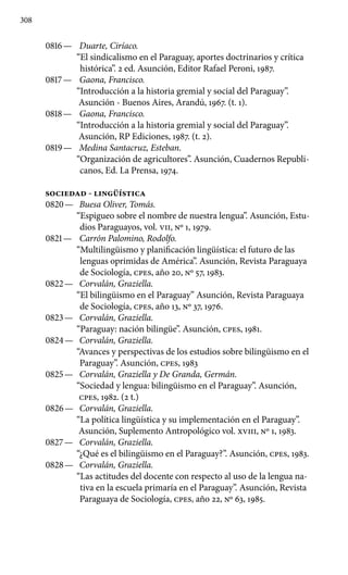 308
0816 —	 Duarte, Ciríaco.
“El sindicalismo en el Paraguay, aportes doctrinarios y crítica
histórica”. 2 ed. Asunción, Editor Rafael Peroni, 1987.
0817 —	 Gaona, Francisco.
“Introducción a la historia gremial y social del Paraguay”.
Asunción - Buenos Aires, Arandú, 1967. (t. 1).
0818 —	 Gaona, Francisco.
“Introducción a la historia gremial y social del Paraguay”.
Asunción, RP Ediciones, 1987. (t. 2).
0819 —	 Medina Santacruz, Esteban.
“Organización de agricultores”. Asunción, Cuadernos Republi-
canos, Ed. La Prensa, 1974.
SOCIEDAD - LINGÜíSTICA
0820 —	 Buesa Oliver, Tomás.
“Espigueo sobre el nombre de nuestra lengua”. Asunción, Estu-
dios Paraguayos, vol. VII, Nº 1, 1979.
0821 —	 Carrón Palomino, Rodolfo.
“Multilingüismo y planifica­ción lingüística: el futuro de las
lenguas oprimidas de América”. Asunción, Revista Paraguaya
de Sociología, cpes, año 20, Nº 57, 1983.
0822 —	 Corvalán, Graziella.
“El bilingüismo en el Paraguay” Asunción, Revista Paraguaya
de Sociología, cpes, año 13, Nº 37, 1976.
0823 —	 Corvalán, Graziella.
“Paraguay: nación bilingüe’’. Asunción, cpes, 1981.
0824 —	 Corvalán, Graziella.
“Avances y perspectivas de los estudios sobre bilingüismo en el
Paraguay”. Asunción, cpes, 1983
0825 —	 Corvalán, Graziella y De Granda, Germán.
“Sociedad y lengua: bilingüismo en el Paraguay”. Asunción,
cpes, 1982. (2 t.)
0826 —	 Corvalán, Graziella.
“La política lingüística y su implementación en el Paraguay”.
Asunción, Suplemento Antropológico vol. XVIII, Nº 1, 1983.
0827 —	 Corvalán, Graziella.
“¿Qué es el bilingüismo en el Paraguay?”. Asunción, cpes, 1983.
0828 —	 Corvalán, Graziella.
“Las actitudes del docente con respecto al uso de la lengua na-
tiva en la escuela primaría en el Paraguay”. Asunción, Revista
Paraguaya de Sociología, cpes, año 22, Nº 63, 1985.
 