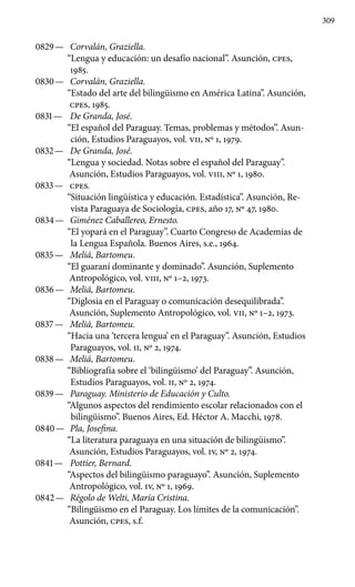 309
0829 —	 Corvalán, Graziella.
“Lengua y educación: un desafío nacional”. Asunción, cpes,
1985.
0830 —	 Corvalán, Graziella.
“Estado del arte del bilingüismo en América Latina”. Asunción,
cpes, 1985.
0831 —	 De Granda, José.
“El español del Paraguay. Temas, problemas y métodos”. Asun-
ción, Estudios Paraguayos, vol. VII, Nº 1, 1979.
0832 —	 De Granda, José.
“Lengua y sociedad. Notas sobre el español del Paraguay”.
Asunción, Estudios Paraguayos, vol. VIII, Nº 1, 1980.
0833 —	 cpes.
“Situación lingüística y educación. Estadística”. Asun­ción, Re-
vista Paraguaya de Sociología, cpes, año 17, Nº 47, 1980.
0834 —	 Giménez Caballereo, Ernesto.
“El yopará en el Paraguay”. Cuarto Congreso de Academias de
la Lengua Española. Buenos Aires, s.e., 1964.
0835 —	 Meliá, Bartomeu.
“El guaraní dominante y dominado”. Asunción, Suplemento
Antropológico, vol. VIII, Nº 1–2, 1973.
0836 —	 Meliá, Bartomeu.
“Diglosia en el Paraguay o comunicación desequilibrada”.
Asunción, Suplemento Antropológico, vol. VII, Nº 1–2, 1973.
0837 —	 Meliá, Bartomeu.
“Hacia una ‘tercera lengua’ en el Para­guay”. Asunción, Estudios
Paraguayos, vol. II, Nº 2, 1974.
0838 —	 Meliá, Bartomeu.
“Bibliografía sobre el ‘bilingüismo’ del Paraguay”. Asunción,
Estudios Paraguayos, vol. II, No 2, 1974.
0839 —	 Paraguay. Ministerio de Educación y Culto.
“Algunos aspectos del rendimiento escolar relacionados con el
bilingüis­mo”. Buenos Aires, Ed. Héctor A. Macchi, 1978.
0840 —	 Pla, Josefina.
“La literatura paraguaya en una situación de bilingüismo”.
Asunción, Estudios Paraguayos, vol. IV, No 2, 1974.
0841 —	 Pottier, Bernard.
“Aspectos del bilingüismo paraguayo”. Asunción, Suplemento
Antropológico, vol. IV, No 1, 1969.
0842 —	 Régolo de Welti, María Cristina.
“Bilingüismo en el Pa­raguay. Los límites de la comunicación”.
Asunción, cpes, s.f.
 
