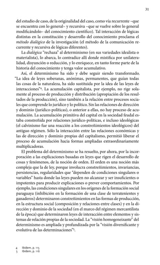 31
del estudio de caso, de la originalidad del caso, como vía recurrente –que
se encuentra con lo general– y recursiva –que se vuelve sobre lo general
modificándolo– del conocimiento científico). Tal interacción de lógicas
distintas en la constitución y desarrollo del conocimiento proclama el
método dialógico de la investigación (el método de la comunicación re-
currente y recursiva de lógicas diferentes).
La dialógica “rechaza” al determinismo (en sus variedades idealista o
materialista), lo abarca, lo contradice allí donde mistifica por unilatera-
lidad, disyunción o reducción, y lo enriquece, en tanto forme parte de la
historia del conocimiento y tenga valor acumulativo.
Así, el determinismo ha sido y debe seguir siendo transformado.
“La idea de leyes soberanas, anónimas, permanentes, que guían todas
las cosas de la naturaleza, ha sido sustituida por la idea de las leyes de
interacciones”4
. La acumulación capitalista, por ejemplo, no rige sola-
mente al proceso de producción y distribución (apropiación de los resul-
tados de la producción), sino también a la relación entre procesos socia-
les que comprende lo jurídico y lo político. Sin las relaciones de dirección
y dominio (jurídico-políticas), o anterior a ellas, no hay proceso de acu-
mulación. La acumulación primitiva del capital en la sociedad feudal es-
taba constreñida por relaciones jurídico-políticas, e incluso ideológicas
(el calvinismo fue una reacción a los constreñimientos ideológicos) del
antiguo régimen. Sólo la interacción entre las relaciones económicas y
las de dirección y dominio propias del capitalismo, permitió liberar el
proceso de acumulación hacia formas ampliadas extraordinariamente
multiplicadoras.
El problema del determinismo se ha resuelto, por ahora, por la incor-
poración a las explicaciones basadas en leyes que rigen el desarrollo de
cosas y fenómenos, de la noción de orden. El orden es una noción más
compleja que la de ley, porque involucra constreñimientos, invariancias,
persistencias, regularidades que “dependen de condiciones singulares o
variables” hasta donde las leyes pueden no alcanzar y ser insuficientes o
impotentes para producir explicaciones o prever comportamientos. Por
ejemplo, las condiciones singulares en los orígenes de la formación social
paraguaya (inhibición en la formación de una clase de terratenientes y
ganaderos) determinaron constreñimientos en las formas de producción,
en la estructura social (composición y relaciones entre clases) y en la di-
rección y dominio de la sociedad (en el marco del régimen mercantilista
de la época) que determinaron leyes de interacción entre elementos y sis-
temas de relación propias de la sociedad. La “visión homogeneizante” del
deter­minismo es ampliada y profundizada por la “visión diversificante y
evolu­tiva de las determinaciones”5
.
4	 Ibídem, p. 115
5	 Ibídem, p. 116
 