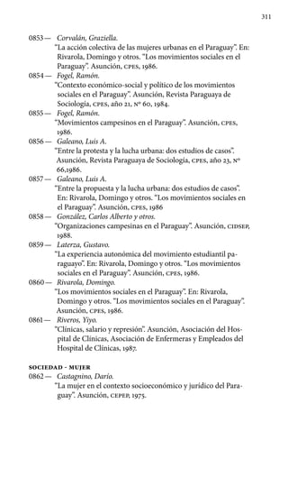 311
0853 —	 Corvalán, Graziella.
“La acción colectiva de las mujeres urba­nas en el Paraguay”. En:
Rivarola, Domingo y otros. “Los movi­mientos sociales en el
Paraguay”. Asunción, cpes, 1986.
0854 —	 Fogel, Ramón.
“Contexto económico-social y político de los mo­vimientos
sociales en el Paraguay”. Asunción, Revista Paraguaya de
Sociología, cpes, año 21, No 60, 1984.
0855 —	 Fogel, Ramón.
“Movimientos campesinos en el Paraguay”. Asunción, cpes,
1986.
0856 —	 Galeano, Luis A.
“Entre la protesta y la lucha urbana: dos estu­dios de casos”.
Asunción, Revista Paraguaya de Sociología, cpes, año 23, No
66,1986.
0857 —	 Galeano, Luis A.
“Entre la propuesta y la lucha urbana: dos es­tudios de casos”.
En: Rivarola, Domingo y otros. “Los movimien­tos sociales en
el Paraguay”. Asunción, cpes, 1986
0858 —	 González, Carlos Alberto y otros.
“Organizaciones campesi­nas en el Paraguay”. Asunción, CIDSEP,
1988.
0859 —	 Laterza, Gustavo.
“La experiencia autonómica del movimiento estudiantil pa-
raguayo”. En: Rivarola, Domingo y otros. “Los movi­mientos
sociales en el Paraguay”. Asunción, cpes, 1986.
0860 —	 Rivarola, Domingo.
“Los movimientos sociales en el Para­guay”. En: Rivarola,
Domingo y otros. “Los movimientos sociales en el Paraguay”.
Asunción, cpes, 1986.
0861 —	 Riveros, Yiyo.
“Clínicas, salario y represión”. Asunción, Aso­ciación del Hos-
pital de Clínicas, Asociación de Enfermeras y Em­pleados del
Hospital de Clínicas, 1987.
SOCIEDAD - MUJER
0862 —	 Castagnino, Darío.
“La mujer en el contexto socioeconómico y jurídico del Para-
guay”. Asunción, CEPEP, 1975.
 