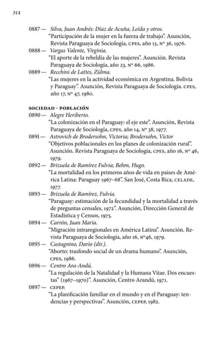 314
0887 —	 Silva, Juan Andrés: Díaz de Acuña, Leída y otros.
“Participación de la mujer en la fuerza de trabajo”. Asunción,
Revista Paraguaya de Sociología, cpes, año 13, Nº 36, 1976.
0888 —	 Vargas Valente, Virginia.
“El aporte de la rebeldía de las mujeres”. Asunción. Revista
Paraguaya de Sociología, año 23, Nº 66, 1986.
0889 —	 Recchini de Lattes, Zülma.
“Las mujeres en la actividad económica en Argentina, Bolivia
y Paraguay”. Asunción, Revista Paraguaya de Sociología. cpes,
año 17, Nº 47, 1980.
SOCIEDAD - POBLACIÓN
0890 —	 Alegre Heriberto.
“La colonización en el Paraguay: el eje este”. Asunción, Revista
Paraguaya de Sociología, cpes, año 14, Nº 38, 1977.
0891 —	 Astrovich de Brodersohn, Victoria; Brodersohn, Victor
“Objetivos poblacionales en los planes de colonización rural”.
Asunción. Revista Paraguaya de Sociología, cpes, año 16, Nº 46,
1979.
0892 —	 Brizuela de Ramírez Fulvia; Behm, Hugo.
“La mortalidad en los primeros años de vida en países de Amé-
rica Latina: Paraguay 1967–68”. San José, Costa Rica, CELADE,
1977.
0893 —	 Brizuela de Ramírez, Fulvia.
“Paraguay: estimación de la fecundidad y la mortalidad a través
de preguntas censales, 1972”. Asunción, Dirección General de
Estadística y Censos, 1975.
0894 —	 Carrón, Juan María.
“Migración intraregionales en América Latina”. Asunción. Re-
vista Paraguaya de Sociología, año 16, No46, 1979.
0895 —	 Castagnino, Darío (dir.).
“Aborto: trasfondo social de un drama humano”. Asunción,
cpes, 1986.
0896 —	 Centro Ara-Andú.
“La regulación de la Natalidad y la Humana Vitae. Dos encues-
tas” (1967–1970)”. Asunción, Centro Arandú, 1971.
0897 —	 CEPEP.
“La planificación familiar en el mundo y en el Paraguay: ten-
dencias y perspectivas”. Asunción, CEPEP, 1982.
 