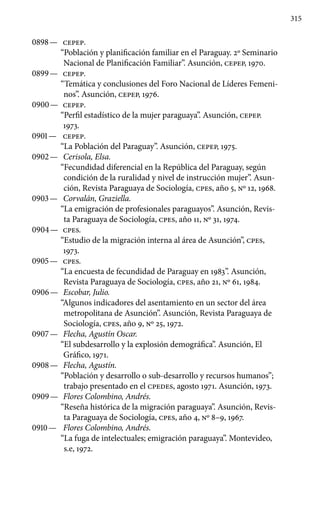 315
0898 —	 CEPEP.
“Población y planificación familiar en el Paraguay. 2º Seminario
Nacional de Planificación Familiar”. Asunción, CEPEP, 1970.
0899 —	 CEPEP.
“Temática y conclusiones del Foro Nacional de Líderes Femeni-
nos”. Asunción, CEPEP, 1976.
0900 —	 CEPEP.
“Perfil estadístico de la mujer paraguaya”. Asunción, CEPEP.
1973.
0901 —	 CEPEP.
“La Población del Paraguay”. Asunción, CEPEP, 1975.
0902 —	 Cerisola, Elsa.
“Fecundidad diferencial en la República del Paraguay, según
condición de la ruralidad y nivel de instrucción mujer”. Asun-
ción, Revista Paraguaya de Sociología, cpes, año 5, Nº 12, 1968.
0903 —	 Corvalán, Graziella.
“La emigración de profesionales paraguayos”. Asunción, Revis-
ta Paraguaya de Sociología, cpes, año 11, Nº 31, 1974.
0904 —	 cpes.
“Estudio de la migración interna al área de Asunción”, cpes,
1973.
0905 —	 cpes.
“La encuesta de fecundidad de Paraguay en 1983”. Asunción,
Revista Paraguaya de Sociología, cpes, año 21, Nº 61, 1984.
0906 —	 Escobar, Julio.
“Algunos indicadores del asentamiento en un sector del área
metropolitana de Asunción”. Asunción, Revista Paraguaya de
Sociología, cpes, año 9, Nº 25, 1972.
0907 —	 Flecha, Agustín Oscar.
“El subdesarrollo y la explosión demográfica”. Asunción, El
Gráfico, 1971.
0908 —	 Flecha, Agustín.
“Población y desarrollo o sub-desarrollo y recursos humanos”;
trabajo presentado en el CPEDES, agosto 1971. Asunción, 1973.
0909 —	 Flores Colombino, Andrés.
“Reseña histórica de la migración paraguaya”. Asunción, Revis-
ta Paraguaya de Sociología, cpes, año 4, Nº 8–9, 1967.
0910 —	 Flores Colombino, Andrés.
“La fuga de intelectuales; emigración paraguaya”. Montevideo,
s.e, 1972.
 