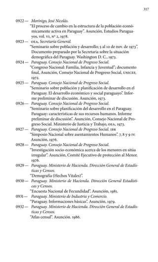 317
0922 —	 Morínigo, José Nicolás.
“El proceso de cambio en la estructura de la población econó-
micamente activa en Paraguay”. Asunción, Estudios Paragua-
yos, vol. VI, Nº 2, 1978.
0923 —	 OEA, Secretaría General.
“Seminario sobre población y desarrollo; 5 al 10 de nov. de 1973”.
Documento preparado por la Secretaría sobre la situación
demográfica del Paraguay. Washington D. C., 1973.
0924 —	 Paraguay. Consejo Nacional de Progreso Social.
“Congreso Nacional: Familia, Infancia y Juventud”; documento
final, Asunción, Consejo Nacional de Progreso Social, UNICEF,
1972.
0925 —	 Paraguay. Consejo Nacional de Progreso Social.
“Seminario sobre población y planificación de desarrollo en el
Paraguay. El desarrollo económico y social paraguayo”. Infor-
me preliminar de discusión. Asunción, 1973.
0926 —	 Paraguay. Consejo Nacional de Progreso Social.
“Seminario sobre planificación del desarrollo en el Paraguay.
Paraguay: características de sus recursos humanos. Informe
preliminar de discusión”. Asunción, Consejo Nacional de Pro-
greso Social. Ministerio de Justicia y Trabajo, OEA, 1973.
0927 —	 Paraguay. Consejo Nacional de Progreso Social. IBR
“Simposio Nacional sobre asentamientos Humanos”. 7, 8 y 9 IV.
Asunción, 1976.
0928 —	 Paraguay. Consejo Nacional de Progreso Social.
“Investigación socio-económica acerca de los menores en sitúa
irregular”. Asunción, Comité Ejecutivo de protección al Menor.
1976.
0929 —	 Paraguay. Ministerio de Hacienda. Dirección General de Estadís-
ticas y Censos.
“Demografía (Hechos Vitales)”.
0930 —	 Paraguay. Ministerio de Hacienda. Dirección General Estadísti-
cas y Censos.
“Encuesta Nacional de Fecundidad”. Asunción, 1981.
0931 —	 Paraguay. Ministerio de Industria y Comercio.
“Paraguay. Informaciones básicas”. Asunción, 1979.
0932 —	 Paraguay. Ministerio de Hacienda. Dirección General de Estadís-
ticas y Censos.
“Atlas censal”. Asunción. 1986.
 