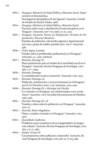 318
0933 —	 Paraguay. Ministerio de Salud Pública y Bienestar Social. Depar-
tamento de Bioestadística.
“Investigación demográfica de San Ignacio”. Asunción, Comité
de Estudio de Hechos Vitales, 1968.
0934 —	 Paraguay. Ministerio de Salud Pública y Bienestar Social.
“Encuesta sobre venta y distribución de anticonceptivos en el
Paraguay”. Asunción, MSP Y BS, IERH, F.C.M., 1973.
0935 —	 Paraguay. Secretaría Técnica de Planificación. División de Pro-
gramación y Recursos Humanos.
“Estudios de población y desarrollo regional y departamental
por sexo y grupo de edades, período 1970–2000”. Asunción,
1981.
0936 —	 Prieto Yegros, Leandro.
“Estudio sobre la problemática poblacional en el Paraguay”.
Asunción, s.e., 1979. (mimeo).
0937 —	 Rivarola, Domingo M.
“Bases preliminares para el estudio de la movilidad social en el
Paraguay”. Asunción, Revista Paraguaya de Sociología, cpes,
año 1, Nº 1, 1964.
0938 —	 Rivarola, Domingo.
“La estratificación social en Asunción”. Asunción, cpes, 1974.
0939 —	 Rivarola, Domingo, ed.
“Población, urbanización y recursos humanos en el Paraguay”,
por D. M. Rivarola y otros. 2 ed. Asunción, cpes, 1970.
0940 —	 Rivarola, Domingo M. y Morínigo, José Nicolás.
“La vivienda en el Paraguay; sus condicionantes socio-econó-
micos”. Asunción, cpes, Sociedad Interamericana de Planifica-
ción, 1976.
0941 —	 Rivarola, Domingo M., ed.
“Estudios y datos sobre la población en el Paraguay”. Asunción,
cpes. sf.
0942 —	 Rivarola, María Magdalena.
“Datos y estudios vivienda en el Paraguay”. Asunción, cpes,
1976.
0943 —	 Rosembluth, Guillermo.
“Problemas socio económicos de la marginalidad y la integra-
ción urbana”. Asunción, Revista Paraguaya de Sociología, cpes,
año 4, Nº 11, 1967.
0944 —	 Ruttan, Vernon W.
“Las perspectivas sobre población y desarrollo”. Asunción, Re-
vista Paraguaya de Sociología, cpes, año 22, Nº 64, 1985.
 