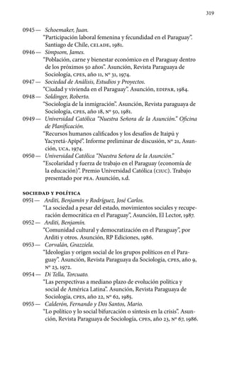 319
0945 —	 Schoemaker, Juan.
“Participación laboral femenina y fecundidad en el Paraguay”.
Santiago de Chile, CELADE, 1981.
0946 —	 Simpsom, James.
“Población, carne y bienestar económico en el Paraguay dentro
de los próximos 50 años”. Asunción, Revista Paraguaya de
Sociología, cpes, año 11, Nº 31, 1974.
0947 —	 Sociedad de Análisis, Estudios y Proyectos.
“Ciudad y vivienda en el Paraguay”. Asunción, EDIPAR, 1984.
0948 —	 Soldinger, Roberto.
“Sociología de la inmigración”. Asunción, Revista paraguaya de
Sociología, cpes, año 18, Nº 50, 1981.
0949 —	 Universidad Católica “Nuestra Señora de la Asunción.” Oficina
de Planificación.
“Recursos humanos calificados y los desafíos de Itaipú y
Yacyretá-Apipé”. Informe preliminar de discusión, Nº 21, Asun-
ción, UCA, 1974.
0950 —	 Universidad Católica “Nuestra Señora de la Asunción.”
“Escolaridad y fuerza de trabajo en el Paraguay (economía de
la educación)”. Premio Universidad Católica (CIUC). Trabajo
presentado por PEA. Asunción, s.d.
SOCIEDAD Y POLÍTICA
0951 —	 Arditi, Benjamín y Rodríguez, José Carlos.
“La sociedad a pesar del estado, movimientos sociales y recupe-
ración democrática en el Paraguay”, Asunción, El Lector, 1987.
0952 —	 Arditi, Benjamín.
“Comunidad cultural y democratización en el Paraguay”, por
Arditi y otros. Asunción, RP Ediciones, 1986.
0953 —	 Corvalán, Grazziela.
“Ideologías y origen social de los grupos políticos en el Para-
guay”. Asunción, Revista Paraguaya da Sociología, cpes, año 9,
Nº 23, 1972.
0954 —	 Di Tella, Torcuato.
“Las perspectivas a mediano plazo de evolución política y
social de América Latina”. Asunción, Revista Paraguaya de
Sociología, cpes, año 22, Nº 62, 1985.
0955 —	 Calderón, Fernando y Dos Santos, Mario.
“Lo político y lo social bifurcación o síntesis en la crisis”. Asun-
ción, Revista Paraguaya de Sociología, cpes, año 23, Nº 67, 1986.
 