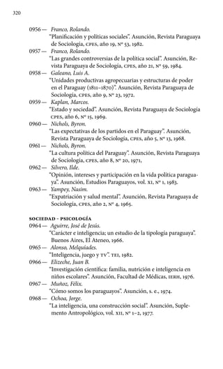 320
0956 —	 Franco, Rolando.
“Planificación y políticas sociales”. Asunción, Revista Paraguaya
de Sociología, cpes, año 19, Nº 53, 1982.
0957 —	 Franco, Rolando.
“Las grandes controversias de la política social”. Asunción, Re-
vista Paraguaya de Sociología, cpes, año 21, Nº 59, 1984.
0958 —	 Galeano, Luis A.
“Unidades productivas agropecuarias y estructuras de poder
en el Paraguay (1811–1870)”. Asunción, Revista Paraguaya de
Sociología, cpes, año 9, Nº 23, 1972.
0959 —	 Kaplan, Marcos.
“Estado y sociedad”. Asunción, Revista Paraguaya de Sociología
cpes, año 6, Nº 15, 1969.
0960 —	 Nichols, Byron.
“Las expectativas de los partidos en el Para­guay”. Asunción,
Revista Paraguaya de Sociología, cpes, año 5, Nº 13, 1968.
0961 —	 Nichols, Byron.
“La cultura política del Paraguay”. Asunción, Revista Paraguaya
de Sociología, cpes, año 8, Nº 20, 1971,
0962 —	 Silvero, Ilde.
“Opinión, intereses y participación en la vida política paragua-
ya”. Asunción, Estudios Paraguayos, vol. XI, Nº 1, 1983.
0963 —	 Yampey, Nasim.
“Expatriación y salud mental”. Asunción, Revista Paraguaya de
Sociología, cpes, año 2, Nº 4, 1965.
SOCIEDAD - PSICOLOGÍA
0964 —	 Aguirre, José de Jesús.
“Carácter e inteligencia; un estudio de la tipología paraguaya”.
Buenos Aires, El Ateneo, 1966.
0965 —	 Alonso, Melquíades.
“Inteligencia, juego y TV”. TEI, 1982.
0966 —	 Elizeche, Juan B.
“Investigación científica: familia, nutrición e inteligencia en
niños escolares”. Asunción, Facultad de Médicas, IERH, 1976.
0967 —	 Muñoz, Félix.
“Cómo somos los paraguayos”. Asunción, s. e., 1974.
0968 —	 Ochoa, Jorge.
“La inteligencia, una construcción social”. Asunción, Suple-
mento Antropológico, vol. XII, Nº 1–2, 1977.
 