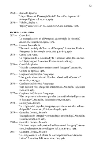 321
0969 —	 Ramallo, Ignacio.
“Un problema de Psicología Social”. Asunción, Suplemento
Antropológico, vol. IV, Nº 1, 1969.
0970 —	 Villalba, Rufino A.
“Tipos y caracteres”. 2a ed., Asunción, Casa Cabrera, 1966.
SOCIEDAD - RELIGIÓN
0971 —	 Cano, Luis.
“La evangelización en el Paraguay, cuatro siglo de historia”.
Asunción, Ediciones Loyola, 1979.
0972 —	 Carrón, Juan María.
“El cambio social y el Clero en el Para­guay”. Asunción, Revista
Paraguaya de Sociología, cpes, año 4, Nº 8–9, 1967.
0973 —	 Centro Ara-Andú.
“La regulación de la natalidad y la Humanae Vitae. Dos encues-
tas”. (1967–1970). Asunción, Centro Ara-Andú, 1971.
0974 —	 Comité de Iglesias.
“Hacia la cooperación ecuménica en el Paraguay”. Asunción,
Comité de Iglesias, 1978.
0975 —	 Conferencia Episcopal Paraguaya.
“Una iglesia al servicio del Hombre; año de reflexión social”.
Asunción, CEP, 1973.
0976 —	 Conferencia Episcopal Paraguaya.
“Juan Pablo II y los indí­genas americanos”. Asunción, Ediciones
ENM, CEP, 1985.
0977 —	 Conferencia Episcopal Paraguaya.
“Plan de pastoral misio­nera para las comunidades indígenas en
el Paraguay”. Asunción, Ediciones ENM, CEP, 1985.
0978 —	 Domínguez, Ramiro.
“La religiosidad popular paraguaya, apro­ximación a los valores
del pueblo”. Asunción, Ediciones Loyola, 1981.
0979 —	 González Dorado, Antonio.
“Evangelización integral y comu­nidades amerindias”. Asunción,
Ediciones ENM, CEP, 1985.
0980 —	 González Dorado, Antonio.
“Hacia un proyecto de pastoral indígena en el Paraguay”. Asun-
ción, Suplemento Antropológico, vol. XVI, Nº 1–2, 1981.
0981 —	 González Dorado, Antonio.
“Los religiosos en la historia de la evangelización de América
Latina”. Asunción, Ediciones ENM, CEP, 1987.
 
