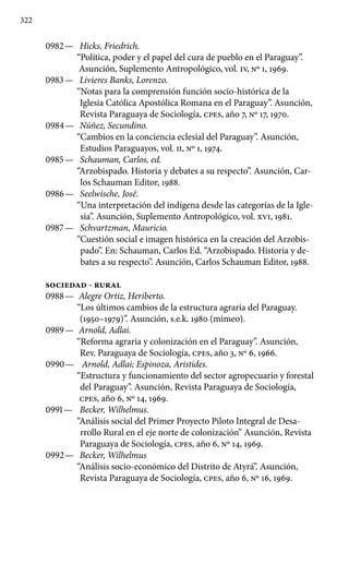 322
0982 —	 Hicks, Friedrich.
“Política, poder y el papel del cura de pueblo en el Paraguay”.
Asunción, Suplemento Antropológico, vol. IV, Nº 1, 1969.
0983 —	 Livieres Banks, Lorenzo.
“Notas para la comprensión función socio-histórica de la
Iglesia Católica Apostólica Romana en el Paraguay”. Asunción,
Revista Paraguaya de Sociología, cpes, año 7, Nº 17, 1970.
0984 —	 Núñez, Secundino.
“Cambios en la conciencia eclesial del Paraguay”. Asunción,
Estudios Paraguayos, vol. II, Nº 1, 1974.
0985 —	 Schauman, Carlos, ed.
“Arzobispado. Historia y debates a su respecto”. Asunción, Car-
los Schauman Editor, 1988.
0986 —	 Seelwische, José.
“Una interpretación del indígena desde las categorías de la Igle-
sia”. Asunción, Suplemento Antropológico, vol. XVI, 1981.
0987 —	 Schvartzman, Mauricio.
“Cuestión social e imagen histórica en la creación del Arzobis-
pado”. En: Schauman, Carlos Ed. “Arzobispado. Historia y de-
bates a su respecto”. Asunción, Carlos Schauman Editor, 1988.
SOCIEDAD - RURAL
0988 —	 Alegre Ortiz, Heriberto.
“Los últimos cambios de la estructura agraria del Paraguay.
(1950–1979)”. Asunción, s.e.k. 1980 (mimeo).
0989 —	 Arnold, Adlai.
“Reforma agraria y colonización en el Paraguay”. Asunción,
Rev. Paraguaya de Sociología, cpes, año 3, Nº 6, 1966.
0990 —	 Arnold, Adlai; Espinoza, Aristides.
“Estructura y funcionamiento del sector agropecuario y forestal
del Paraguay”. Asunción, Revista Paraguaya de Sociología,
cpes, año 6, Nº 14, 1969.
0991 —	 Becker, Wilhelmus.
“Análisis social del Primer Proyecto Piloto Integral de Desa-
rrollo Rural en el eje norte de colonización” Asunción, Revista
Paraguaya de Sociología, cpes, año 6, Nº 14, 1969.
0992 —	 Becker, Wilhelmus
“Análisis socio-económico del Distrito de Atyrá”. Asunción,
Revista Paraguaya de Sociología, cpes, año 6, Nº 16, 1969.
 