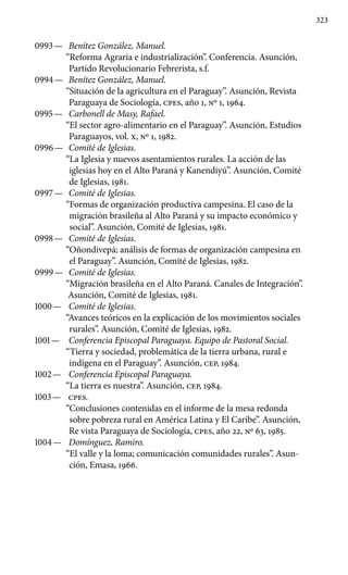 323
0993 —	 Benítez González, Manuel.
“Reforma Agraria e industriali­zación”. Conferencia. Asunción,
Partido Revolucionario Febrerista, s.f.
0994 —	 Benítez González, Manuel.
“Situación de la agricultura en el Paraguay”. Asunción, Revista
Paraguaya de Sociología, cpes, año 1, Nº 1, 1964.
0995 —	 Carbonell de Masy, Rafael.
“El sector agro-alimentario en el Paraguay”. Asunción, Estudios
Paraguayos, vol. X, No 1, 1982.
0996 —	 Comité de Iglesias.
“La Iglesia y nuevos asentamientos rurales. La acción de las
iglesias hoy en el Alto Paraná y Kanendiyú”. Asun­ción, Comité
de Iglesias, 1981.
0997 —	 Comité de Iglesias.
“Formas de organización productiva cam­pesina. El caso de la
migración brasileña al Alto Paraná y su impacto económico y
social”. Asunción, Comité de Iglesias, 1981.
0998 —	 Comité de Iglesias.
“Oñondivepá; análisis de formas de orga­nización campesina en
el Paraguay”. Asunción, Comité de Iglesias, 1982.
0999 —	 Comité de Iglesias.
“Migración brasileña en el Alto Paraná. Canales de Integración”.
Asunción, Comité de Iglesias, 1981.
1000 —	 Comité de Iglesias.
“Avances teóricos en la explicación de los movimientos sociales
rurales”. Asunción, Comité de Iglesias, 1982.
1001 —	 Conferencia Episcopal Paraguaya. Equipo de Pastoral So­cial.
“Tierra y sociedad, problemática de la tierra urbana, rural e
indígena en el Paraguay”. Asunción, CEP, 1984.
1002 —	 Conferencia Episcopal Paraguaya.
“La tierra es nuestra”. Asunción, CEP, 1984.
1003 —	 cpes.
“Conclusiones contenidas en el informe de la mesa redonda
sobre pobreza rural en América Latina y El Caribe”. Asunción,
Re vista Paraguaya de Sociología, cpes, año 22, Nº 63, 1985.
1004 —	 Domínguez, Ramiro.
“El valle y la loma; comunicación comunidades rurales”. Asun-
ción, Emasa, 1966.
 