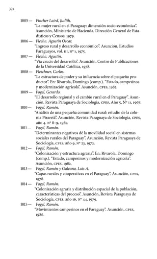 324
1005 —	 Fincher Laird, Judith.
“La mujer rural en el Paraguay: dimensión socio-económica”.
Asunción, Ministerio de Hacienda, Dirección General de Esta-
dísticas y Censos, 1979.
1006 —	 Flecha, Agustín Oscar.
“Ingreso rural y desarrollo económico”. Asunción, Estudios
Paraguayos, vol. III, Nº 1, 1975.
1007 —	 Flecha, Agustín.
“Vía crucis del desarrollo”. Asunción, Centro de Publicaciones
de la Universidad Católica, 1978.
1008 —	 Fleschner, Carlos.
“La estructura de poder y su influencia sobre el pequeño pro-
ductor”. En: Rivarola, Domingo (comp.). “Estado, campesinos
y modernización agrícola”. Asunción, cpes, 1982.
1009 —	 Fogel, Gerardo.
“El desarrollo regional y el cambio rural en el Paraguay”. Asun-
ción, Revista Paraguaya de Sociología, cpes, Año 5, Nº 11, 1968.
1010 —	 Fogel, Ramón.
“Análisis de una pequeña comunidad rural: estudio de la colo-
nia Piraretá”. Asunción, Revista Paraguaya de Sociología, cpes,
año 4, Nº 8–9, 1967.
1011 —	 Fogel, Ramón.
“Determinantes negativos dé la movilidad social en sistemas
sociales rurales del Paraguay”. Asunción, Revista Paraguaya de
Sociología, cpes, año 9, Nº 23, 1972.
1012 —	 Fogel, Ramón.
“Colonización y estructura agraria”. En: Rivarola, Domingo
(comp.). “Estado, campesinos y modernización agrícola”.
Asunción, cpes, 1982.
1013 —	 Fogel, Ramón y Galeano, Luis A.
“Capas rurales y coopera­tivas en el Paraguay”. Asunción, cpes,
1978.
1014 —	 Fogel, Ramón.
“Colonización agraria y distribución espacial de la población,
características del proceso”. Asunción, Revista Para­guaya de
Sociología, cpes, año 16, Nº 44, 1979.
1015 —	 Fogel, Ramón.
“Movimientos campesinos en el Paraguay”. Asunción, cpes,
1986.
 