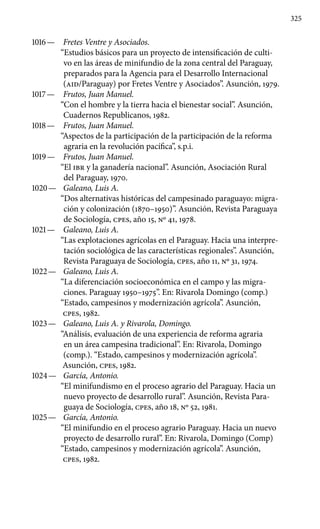 325
1016 —	 Fretes Ventre y Asociados.
“Estudios básicos para un proyec­to de intensificación de culti-
vo en las áreas de minifundio de la zona central del Paraguay,
preparados para la Agencia para el Desarrollo Internacional
(AID/Paraguay) por Fretes Ventre y Asociados”. Asunción, 1979.
1017 —	 Frutos, Juan Manuel.
“Con el hombre y la tierra hacia el bienes­tar social”. Asunción,
Cuadernos Republicanos, 1982.
1018 —	 Frutos, Juan Manuel.
“Aspectos de la participación de la parti­cipación de la reforma
agraria en la revolución pacífica”, s.p.i.
1019 —	 Frutos, Juan Manuel.
“El IBR y la ganadería nacional”. Asun­ción, Asociación Rural
del Paraguay, 1970.
1020 —	 Galeano, Luis A.
“Dos alternativas históricas del campesinado paraguayo: migra-
ción y colonización (1870–1950)”. Asunción, Re­vista Paraguaya
de Sociología, cpes, año 15, Nº 41, 1978.
1021 —	 Galeano, Luis A.
“Las explotaciones agrícolas en el Paraguay. Hacia una interpre-
tación sociológica de las características regiona­les”. Asunción,
Revista Paraguaya de Sociología, cpes, año 11, Nº 31, 1974.
1022 —	 Galeano, Luis A.
“La diferenciación socioeconómica en el campo y las migra-
ciones. Paraguay 1950–1975”. En: Rivarola Domin­go (comp.)
“Estado, campesinos y modernización agrícola”. Asun­ción,
cpes, 1982.
1023 —	 Galeano, Luis A. y Rivarola, Domingo.
“Análisis, evaluación de una experiencia de reforma agraria
en un área campesina tradicional”. En: Rivarola, Domingo
(comp.). “Estado, campesinos y modernización agrícola”.
Asunción, cpes, 1982.
1024 —	 García, Antonio.
“El minifundismo en el proceso agrario del Paraguay. Hacia un
nuevo proyecto de desarrollo rural”. Asunción, Revista Para-
guaya de Sociología, cpes, año 18, Nº 52, 1981.
1025 —	 García, Antonio.
“El minifundio en el proceso agrario Paraguay. Hacia un nuevo
proyecto de desarrollo rural”. En: Rivarola, Domingo (Comp)
“Estado, campesinos y modernización agrícola”. Asunción,
cpes, 1982.
 