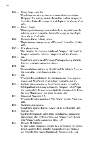 326
1026 —	 Godoy Ziogas, Marilín.
“Condiciones de vida y estructuras domésticas campesinas.
Del grupo doméstico guaraní a la familiar nuclear paraguaya”.
Asunción, Revista Paraguaya de Sociología, cpes, año 20, Nº 56,
1983.
1027 —	 Gómez, Sergio.
“Descomposición campesina; análisis de los asignatarios de la
reforma agraria”. Asunción, Revista Paraguaya de Sociología,
cpes, año 17, Nº 48, 1980.
1028 —	 González, Carlos Alberto y otros
“Organizaciones campesina en el Paraguay”. Asunción, CIDSEP,
1988.
1029 —	 Grungberg, Georg.
“Dos modelos de economía rural en el Paraguay: Paí Tavyterá y
Koyguá”. Asunción, Estudios Paraguayos, vol. III, Nº 1, 1975.
1030 —	 IBR.
“La reforma agraria en el Paraguay. Pautas políticas y adminis-
trativas. 1963–1973. Asunción, IBR, s.f.
1031 —	 IBR.
“Reunión Interamericana de Ejecutivos de la Reforma Agraria,
5ta, Asunción, 1974”. Asunción, IBR, 1974.
1032 —	 IBR.
“Proyecto de consolidación de colonias rurales en los departa-
mentos del Alto Paraná y Canindeyú”. Asunción, IBR, s.f.
1033 —	 Instituto Interamericano de Cooperación para la Agri­cultura.
“Bibliografía de asuntos agropecuarios Paraguay. 1981”. Progra-
ma Cooperativo de Integración Agrícola, Convenio IICA-Cono
Sur-BID. Montevideo, IICA-Cono Sur, BID, 1981.
1034 —	 Italconsult Argentina S.A.
“Proyecto de Colonización del Alto Paraná”. Buenos Aires, s.n.,
1966.
1035 —	 Martínez Díaz, Nicasio.
“La reforma agraria”. Buenos Aires, Tall. G. Continental, 1963.
1036 —	 Molinas, José.
“Las transferencias del valor de las exportaciones campesinas
algodoneras a los centros urbanos del Paraguay”. En: “Econo-
mía Paraguaya 1986”. Asunción, cpes, 1987.
1037 —	 Olmedo, M. Natalicio.
“El gran Chaco Paraguayo amparo de la civilización y progreso.
Estudio gráfico de los aspectos más resal­tantes del pasado y
del presente de la Región Occidental”. Asun­ción, s.d., 1965.
 