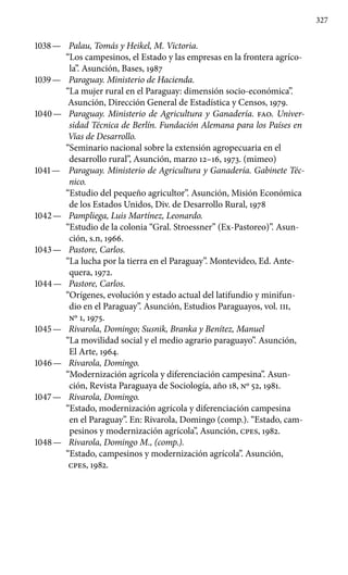 327
1038 —	 Palau, Tomás y Heikel, M. Victoria.
“Los campesinos, el Estado y las empresas en la frontera agríco-
la”. Asunción, Bases, 1987
1039 —	 Paraguay. Ministerio de Hacienda.
“La mujer rural en el Paraguay: dimensión socio-económica”.
Asunción, Dirección General de Estadística y Censos, 1979.
1040 —	 Paraguay. Ministerio de Agricultura y Ganadería. FAO. Univer-
sidad Técnica de Berlín. Fundación Alemana pa­ra los Países en
Vías de Desarrollo.
“Seminario nacional sobre la extensión agropecuaria en el
desarrollo rural”, Asunción, marzo 12–16, 1973. (mimeo)
1041 —	 Paraguay. Ministerio de Agricultura y Ganadería. Gabi­nete Téc-
nico.
“Estudio del pequeño agricultor”. Asunción, Misión Económica
de los Estados Unidos, Div. de Desarrollo Rural, 1978
1042 —	 Pampliega, Luis Martínez, Leonardo.
“Estudio de la colonia “Gral. Stroessner” (Ex-Pastoreo)”. Asun-
ción, s.n, 1966.
1043 —	 Pastore, Carlos.
“La lucha por la tierra en el Paraguay”. Montevideo, Ed. Ante-
quera, 1972.
1044 —	 Pastore, Carlos.
“Orígenes, evolución y estado actual del latifundio y minifun-
dio en el Paraguay”. Asunción, Estudios Paraguayos, vol. III,
Nº 1, 1975.
1045 —	 Rivarola, Domingo; Susnik, Branka y Benítez, Manuel
“La movilidad social y el medio agrario paraguayo”. Asunción,
El Arte, 1964.
1046 —	 Rivarola, Domingo.
“Modernización agrícola y diferenciación campesina”. Asun-
ción, Revista Paraguaya de Sociología, año 18, Nº 52, 1981.
1047 —	 Rivarola, Domingo.
“Estado, modernización agrícola y diferenciación campesina
en el Paraguay”. En: Rivarola, Domingo (comp.). “Estado, cam-
pesinos y modernización agrícola”, Asunción, cpes, 1982.
1048 —	 Rivarola, Domingo M., (comp.).
“Estado, campesinos y modernización agrícola”. Asunción,
cpes, 1982.
 