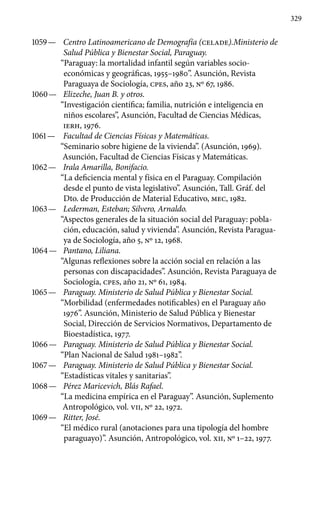 329
1059 —	 Centro Latinoamericano de Demografía (CELADE).Ministerio de
Salud Pública y Bienestar Social, Paraguay.
“Paraguay: la mortalidad infantil según variables socio-
económi­cas y geográficas, 1955–1980”. Asunción, Revista
Paraguaya de Sociología, cpes, año 23, Nº 67, 1986.
1060 —	 Elizeche, Juan B. y otros.
“Investigación científica; familia, nutrición e inteligencia en
niños escolares”, Asunción, Facultad de Ciencias Médicas,
IERH, 1976.
1061 —	 Facultad de Ciencias Físicas y Matemáticas.
“Seminario sobre higiene de la vivienda”. (Asunción, 1969).
Asunción, Facul­tad de Ciencias Físicas y Matemáticas.
1062 —	 Irala Amarilla, Bonifacio.
“La deficiencia mental y física en el Paraguay. Compilación
desde el punto de vista legislativo’’. Asunción, Tall. Gráf. del
Dto. de Producción de Material Educativo, MEC, 1982.
1063 —	 Lederman, Esteban; Silvero, Arnaldo.
“Aspectos generales de la situación social del Paraguay: pobla-
ción, educación, salud y vivienda”. Asunción, Revista Paragua-
ya de Sociología, año 5, No 12, 1968.
1064 —	 Pantano, Liliana.
“Algunas reflexiones sobre la acción social en relación a las
personas con discapacidades”. Asunción, Revista Paraguaya de
Sociología, cpes, año 21, Nº 61, 1984.
1065 —	 Paraguay. Ministerio de Salud Pública y Bienestar Social.
“Morbilidad (enfermedades notificables) en el Paraguay año
1976”. Asunción, Ministerio de Salud Pública y Bienestar
Social, Dirección de Servicios Normativos, Departamento de
Bioestadística, 1977.
1066 —	 Paraguay. Ministerio de Salud Pública y Bienestar Social.
“Plan Nacional de Salud 1981–1982”.
1067 —	 Paraguay. Ministerio de Salud Pública y Bienestar Social.
“Estadísticas vitales y sanitarias”.
1068 —	 Pérez Maricevich, Blás Rafael.
“La medicina empírica en el Paraguay”. Asunción, Suplemento
Antropológico, vol. VII, Nº 22, 1972.
1069 —	 Ritter, José.
“El médico rural (anotaciones para una tipología del hombre
paraguayo)”. Asunción, Antropológico, vol. XII, Nº 1–22, 1977.
 