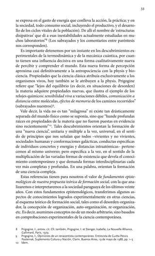 33
se expresa en el gasto de energía que conlleva la acción, la práctica; y en
la sociedad, todo consumo social, incluyendo el productivo, y el desarro-
llo de los ciclos vitales de la población). De allí el nombre de ‘estructuras
disipativas’ que di a esas inestabilidades actualmente estudiadas en mu-
chos laboratorios”8
(Los subrayados y los comentarios entre paréntesis
nos corresponden).
Es importante detenemos por un instante en los descubrimientos ex­
perimentales de la termodinámica y de la mecánica cuántica, por cuan-
to tienen una influencia decisiva en una forma cualitativamente nueva
de percibir y comprender el mundo. Esta nueva forma de percepción
aproxima casi definitivamente a la antropociencia con la physis y bio-
ciencia. Propiedades que la ciencia clásica atribuía exclusivamente a los
organismos vivos, hoy también se le atribuyen a la physis. Prigogine
refiere que “lejos del equilibrio (es decir, en situaciones de desorden)
la materia adquiere propiedades nuevas, que ilustra el ejemplo de los
relojes químicos: sensibilidad viva a variaciones débiles, comunicación a
distancia entre moléculas, efectos de memoria de los caminos recorridos”
(subrayados nuestros)9
.
Vale decir, la vida no es tan “milagrosa” ni existe tan drásticamente
separada del mundo físico como se suponía, sino que “hunde profundas
raíces en propiedades de la materia que no fueron puestas en evidencia
sino recientemente”10
. Tales descubrimientos orientan la formación de
una “nueva ciencia”, unitaria y múltiple a la vez, universal, en el senti-
do de principios que nos señalan que todos –vivientes y no vivientes,
sociedades humanas y conformaciones galácticas, conductas específicas
de individuos concretos y energías y distancias intraatómicas– pertene-
cemos al mismo universo; pero específica a la vez, en el sentido de la
multiplicación de las variadas formas de existencia que devela el conoci-
miento contemporáneo y que demanda formas interdisciplinarias cada
vez más completas y profun­das. En una palabra, orientan la formación
de una ciencia compleja.
Estas referencias tienen para nosotros el valor de fundamentos episte-
mológicos de nuestra propuesta teórica de formación social, con la que ana-
lizaremos e interpretaremos a la sociedad paraguaya de los últimos veinte
años. Con estos fundamentos epistemológicos, transferimos algunos as-
pectos de conocimientos logrados experimentalmente en otras ciencias,
al esquema teórico de formación social, tales como el desorden-organiza-
dor, la concepción de organización, auto-organización, re-organización,
etc. Es decir, asumimos conceptos no de un modo arbitrario, sino basados
en comprobaciones experimentales de la ciencia contemporánea.
8	 Prigogine, I., entrev. cit. Cfr. también, Prigogine, I. et Stenger, Isabelle, La Nouvelle Alliance,
Gallimard, Paris, 1979.
9	 Prigogine, I., Opiniones de un renacentista contemporáneo. Entrevista de Guitta Pessis
Pasternak, Suplemento Cultura y Nación, Clarín, Buenos Aires, 19 de mayo de 1988, pp. 1–3
10	 Ídem.
 