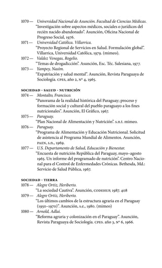 1070 —	 Universidad Nacional de Asunción. Facultad de Ciencias Médicas.
“Investigación sobre aspectos médicos, sociales o jurídicos del
recién nacido abandonado”. Asunción, Oficina Nacional de
Progreso Social, 1976.
1071 —	 Universidad Católica. Villarrica.
“Proyecto Regional de Servicios en Salud. Formulación global”.
Villarrica, Universidad Católica, 1979. (mimeo).
1072 —	 Valdez Venegas, Rogelio.
“Temas de drogadicción”. Asun­ción, Esc. Téc. Salesiana, 1977.
1073 —	 Yampey, Nasím.
“Expatriación y salud mental”. Asunción, Revista Paraguaya de
Sociología. cpes, año 2, Nº 4, 1965.
SOCIEDAD - SALUD - NUTRICIÓN
1074 —	 Montalto, Francisco.
“Panorama de la realidad histórica del Paraguay; proceso y
formación social y cultural del pueblo para­guayo a los fines
nutricionales”. Asunción, El Gráfico, 1967.
1075 —	 Paraguay.
“Plan Nacional de Alimentación y Nutrición”. s.n.t. mimeo.
1076 —	 Paraguay.
“Programa de Alimentación y Educación Nutricional. Solicitud
de asistencia al Programa Mundial de Alimentos. Asunción,
PAEN, s.n., 1969.
1077 —	 U.S. Departamento de Salud, Educación y Bienestar.
“Encuesta de nutrición República del Paraguay, mayo–agosto
1965. Un informe del programado de nutrición”. Centro Nacio-
nal para el Control de Enfermedades Crónicas. Bethesda, Md.:
Servicio de Salud Pública, 1967.
SOCIEDAD - TIERRA
1078 —	 Alegre Ortiz, Heriberto.
“La sociedad Cautiva”. Asunción, CODEHUP, 1987. 408
1079 —	 Alegre Ortiz, Heriberto.
“Los últimos cambios de la estructura agraria en el Paraguay
(1950–1970)”. Asunción, s.e., 1980. (mimeo)
1080 —	 Arnold, Adlai.
“Reforma agraria y colonización en el Paraguay”. Asunción,
Revista Paraguaya de Sociología. cpes. año 3, No 6, 1966.
 