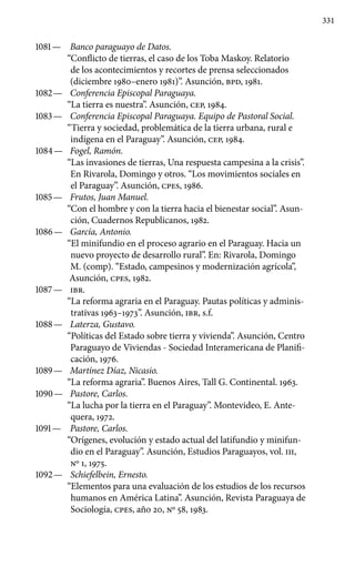 331
1081 —	 Banco paraguayo de Datos.
“Conflicto de tierras, el caso de los Toba Maskoy. Relatorio
de los acontecimientos y recortes de prensa seleccionados
(diciembre 1980–enero 1981)”. Asunción, BPD, 1981.
1082 —	 Conferencia Episcopal Paraguaya.
“La tierra es nuestra”. Asunción, CEP, 1984.
1083 —	 Conferencia Episcopal Paraguaya. Equipo de Pastoral Social.
“Tierra y sociedad, problemática de la tierra urbana, rural e
indígena en el Paraguay”. Asunción, CEP, 1984.
1084 —	 Fogel, Ramón.
“Las invasiones de tierras, Una respuesta campesina a la crisis”.
En Rivarola, Domingo y otros. “Los movimientos sociales en
el Paraguay”. Asunción, cpes, 1986.
1085 —	 Frutos, Juan Manuel.
“Con el hombre y con la tierra hacia el bienestar social”. Asun-
ción, Cuadernos Republicanos, 1982.
1086 —	 García, Antonio.
“El minifundio en el proceso agrario en el Paraguay. Hacia un
nuevo proyecto de desarrollo rural”. En: Rivarola, Domingo
M. (comp). “Estado, campesinos y modernización agrícola”,
Asunción, cpes, 1982.
1087 —	 IBR.
“La reforma agraria en el Paraguay. Pautas políticas y adminis-
trativas 1963–1973”. Asunción, IBR, s.f.
1088 —	 Laterza, Gustavo.
“Políticas del Estado sobre tierra y vivienda”. Asunción, Centro
Paraguayo de Viviendas - Sociedad Interamericana de Planifi-
cación, 1976.
1089 —	 Martínez Díaz, Nicasio.
“La reforma agraria”. Buenos Aires, Tall G. Continental. 1963.
1090 —	 Pastore, Carlos.
“La lucha por la tierra en el Paraguay”. Monte­video, E. Ante-
quera, 1972.
1091 —	 Pastore, Carlos.
“Orígenes, evolución y estado actual del lati­fundio y minifun-
dio en el Paraguay”. Asunción, Estudios Para­guayos, vol. III,
Nº 1, 1975.
1092 —	 Schiefelbein, Ernesto.
“Elementos para una evaluación de los estudios de los recursos
humanos en América Latina”. Asunción, Revista Paraguaya de
Sociología, cpes, año 20, Nº 58, 1983.
 