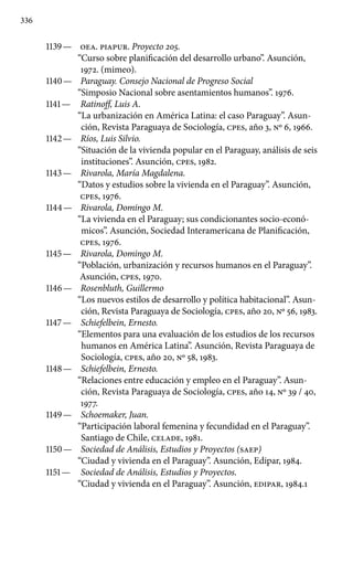 336
1139 —	 OEA. PIAPUR. Proyecto 205.
“Curso sobre planificación del desarrollo urbano”. Asunción,
1972. (mimeo).
1140 —	 Paraguay. Consejo Nacional de Progreso Social
“Simposio Nacional sobre asentamientos humanos”. 1976.
1141 —	 Ratinoff, Luis A.
“La urbanización en América Latina: el caso Paraguay”. Asun-
ción, Revista Paraguaya de Sociología, cpes, año 3, Nº 6, 1966.
1142 —	 Ríos, Luis Silvio.
“Situación de la vivienda popular en el Paraguay, análisis de seis
instituciones”. Asunción, cpes, 1982.
1143 —	 Rivarola, María Magdalena.
“Datos y estudios sobre la vivienda en el Paraguay”. Asunción,
cpes, 1976.
1144 —	 Rivarola, Domingo M.
“La vivienda en el Paraguay; sus condicionantes socio-econó-
micos”. Asunción, Sociedad Interamericana de Planificación,
cpes, 1976.
1145 —	 Rivarola, Domingo M.
“Población, urbanización y recursos humanos en el Paraguay”.
Asunción, cpes, 1970.
1146 —	 Rosenbluth, Guillermo
“Los nuevos estilos de desarrollo y política habitacional”. Asun-
ción, Revista Paraguaya de Sociología, cpes, año 20, Nº 56, 1983.
1147 —	 Schiefelbein, Ernesto.
“Elementos para una evaluación de los estudios de los recursos
humanos en América Latina”. Asunción, Revista Paraguaya de
Sociología, cpes, año 20, Nº 58, 1983.
1148 —	 Schiefelbein, Ernesto.
“Relaciones entre educación y empleo en el Paraguay”. Asun-
ción, Revista Paraguaya de Sociología, cpes, año 14, Nº 39 / 40,
1977.
1149 —	 Schoemaker, Juan.
“Participación laboral femenina y fecundidad en el Paraguay”.
Santiago de Chile, CELADE, 1981.
1150 —	 Sociedad de Análisis, Estudios y Proyectos (SAEP)
“Ciudad y vivienda en el Paraguay”. Asunción, Edipar, 1984.
1151 —	 Sociedad de Análisis, Estudios y Proyectos.
“Ciudad y vivienda en el Paraguay”. Asunción, EDIPAR, 1984.1
 
