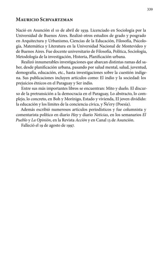 339
Mauricio Schvartzman
Nació en Asunción el 10 de abril de 1939. Licenciado en Sociología por la
Universidad de Buenos Aires. Realizó otros estudios de grado y posgrado
en Arquitectura y Urbanismo, Ciencias de la Educación, Filosofía, Psicolo-
gía, Matemática y Literatura en la Universidad Nacional de Montevideo y
de Buenos Aires. Fue docente universitario de Filosofía, Política, Sociología,
Metodología de la investigación, Historia, Planificación urbana.
Realizó innumerables investigaciones que abarcan distintas ramas del sa-
ber, desde planificación urbana, pasando por salud mental, salud, juventud,
demografía, educación, etc., hasta investigaciones sobre la cuestión indíge-
na. Sus publicaciones incluyen artículos como: El indio y la sociedad: los
prejuicios étnicos en el Paraguay y Ser indio.
Entre sus más importantes libros se encuentran: Mito y duelo. El discur-
so de la pretransición a la democracia en el Paraguay, Lo abstracto, lo com-
plejo, lo concreto, en Boh y Morínigo, Estado y vivienda, El joven dividido:
la educación y los límites de la conciencia cívica, y Ñe’ery (Poesía).
Además escribió numerosos artículos periodísticos y fue columnista y
comentarista político en diario Hoy y diario Noticias, en los semanarios El
Pueblo y La Opinión, en la Revista Acción y en Canal 13 de Asunción.
Falleció el 19 de agosto de 1997.
 
