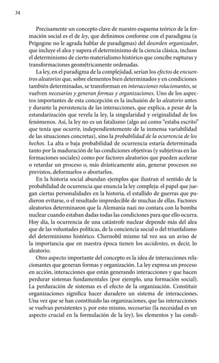 34
Precisamente un concepto clave de nuestro esquema teórico de la for-
mación social es el de ley, que definimos conforme con el paradigma (a
Prigogine no le agrada hablar de paradigmas) del desorden organizador,
que incluye el alea y supera el determinismo de la ciencia clásica, incluso
el determinismo de cierto materialismo histórico que concibe rupturas y
transformaciones geométricamente ordenadas.
La ley, en el paradigma de la complejidad, serían los efectos de encuen-
tros aleatorios que, sobre elementos bien determinados y en condiciones
también determinadas, se transforman en interacciones relacionantes, se
vuelven necesarios y generan formas y organizaciones. Uno de los aspec-
tos importantes de esta concepción es la inclusión de lo aleatorio antes
y durante la persistencia de las interacciones, que explica, a pesar de la
estandarización que revela la ley, la singularidad y originalidad de los
fenómenos. Así, la ley no es un fatalismo (algo así como “estaba escrito”
que tenía que ocurrir, independientemente de la inmensa variabilidad
de las situaciones concretas), sino la probabilidad de la ocurrencia de los
hechos. La alta o baja probabilidad de ocurrencia estaría determinada
tanto por la maduración de las condiciones objetivas (y subjetivas en las
formaciones sociales) como por factores aleatorios que pueden acelerar
o retardar un proceso o, más drásticamente aún, generar procesos no
previstos, deformarlos o abortarlos.
En la historia social abundan ejemplos que ilustran el sentido de la
probabilidad de ocurrencia que enuncia la ley compleja: el papel que jue-
gan ciertas personalidades en la historia, el estallido de guerras que pu-
dieron evitarse, o el resultado impredecible de muchas de ellas. Factores
aleatorios determinaron que la Alemania nazi no contara con la bomba
nuclear cuando estaban dadas todas las condiciones para que ello ocurra.
Hoy día, la ocurrencia de una catástrofe nuclear depende más del alea
que de las voluntades políticas, de la conciencia social o del triunfalismo
del determinismo histórico. Chernobil mismo tal vez sea un aviso de
la impor­tancia que en nuestra época tienen los accidentes, es decir, lo
aleatorio.
Otro aspecto importante del concepto es la idea de interacciones rela-
cionantes que generan formas y organización. La ley expresa un proceso
en acción, interacciones que están generando interacciones y que hacen
perdurar sistemas fundamentales (por ejemplo, una formación social).
La perduración de sistemas es el efecto de la organización. Constituir
organi­zaciones significa hacer duradero un sistema de interacciones.
Una vez que se han constituido las organizaciones, que las interacciones
se vuelvan persistentes y, por esto mismo, necesarias (la necesidad es un
aspecto crucial en la formulación de la ley), los elementos y las condi-
 
