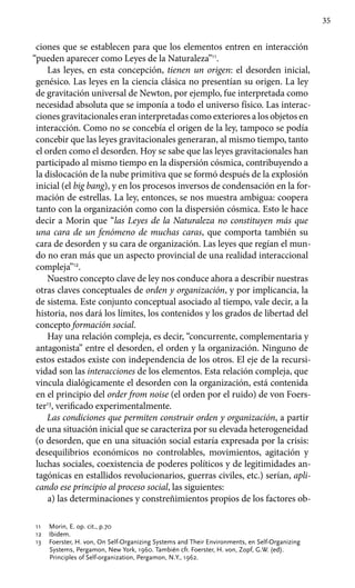 35
ciones que se establecen para que los elementos entren en interacción
“pueden aparecer como Leyes de la Naturaleza”11
.
Las leyes, en esta concepción, tienen un origen: el desorden inicial,
genésico. Las leyes en la ciencia clásica no presentían su origen. La ley
de gravitación universal de Newton, por ejemplo, fue interpretada como
necesidad absoluta que se imponía a todo el universo físico. Las interac­
ciones gravitacionales eran interpretadas como exteriores a los objetos en
interacción. Como no se concebía el origen de la ley, tampoco se podía
concebir que las leyes gravitacionales generaran, al mismo tiempo, tanto
el orden como el desorden. Hoy se sabe que las leyes gravitacionales han
participado al mismo tiempo en la dispersión cósmica, contribuyendo a
la dislocación de la nube primitiva que se formó después de la explosión
inicial (el big bang), y en los procesos inversos de condensación en la for-
mación de estrellas. La ley, entonces, se nos muestra ambigua: coopera
tanto con la organización como con la dispersión cósmica. Esto le hace
decir a Morin que “las Leyes de la Naturaleza no constituyen más que
una cara de un fenómeno de muchas caras, que comporta también su
cara de desorden y su cara de organización. Las leyes que regían el mun-
do no eran más que un aspecto provincial de una realidad interaccional
compleja”12
.
Nuestro concepto clave de ley nos conduce ahora a describir nuestras
otras claves conceptuales de orden y organización, y por implicancia, la
de sistema. Este conjunto conceptual asociado al tiempo, vale decir, a la
historia, nos dará los límites, los contenidos y los grados de libertad del
concepto formación social.
Hay una relación compleja, es decir, “concurrente, complementaria y
antagonista” entre el desorden, el orden y la organización. Ninguno de
estos estados existe con independencia de los otros. El eje de la recursi-
vidad son las interacciones de los elementos. Esta relación compleja, que
vincula dialógicamente el desorden con la organización, está contenida
en el principio del order from noise (el orden por el ruido) de von Foers-
ter13
, verificado experimentalmente.
Las condiciones que permiten construir orden y organización, a partir
de una situación inicial que se caracteriza por su elevada heterogeneidad
(o desorden, que en una situación social estaría expresada por la crisis:
desequilibrios económicos no controlables, mo­vimientos, agitación y
luchas sociales, coexistencia de poderes políticos y de legitimidades an-
tagónicas en estallidos revolucionarios, guerras civiles, etc.) serían, apli-
cando ese principio al proceso social, las siguientes:
a) las determinaciones y constreñimientos propios de los factores ob-
11	 Morin, E. op. cit., p.70
12	 Ibidem.
13	 Foerster, H. von, On Self-Organizing Systems and Their Environments, en Self-Organizing
Systems, Pergamon, New York, 1960. También cfr. Foerster, H. von, Zopf, G.W. (ed).
Principles of Self-organization, Pergamon, N.Y., 1962.
 