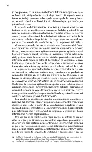36
jetivos presentes en un momento histórico determinado (grado de desa-
rrollo del potencial productivo, que incluye características poblacionales,
fuerza de trabajo ocupada, subocupada, desocupada, la tierra y los re-
cursos materiales, los medios de trabajo y la tecnología), que constituyen
principios de orden;
b) la posibilidad de interacciones selectivas que puedan relacionar los
factores en ciertas condiciones y ocurrencias (calidad y aptitud de los
recursos naturales, cultura productiva, necesidades sociales de supervi­
vencia y desarrollo, calidad de vida, factores externos derivados de la
dominación colonial o imperialista o de cooperación intersocietal, que
ponen en relación sólo algunos factores y en cierto grado de intensidad);
c) la emergencia de fuerzas no direccionales (espontaneidad, “anar-
quía” productiva, procesos migratorios masivos, apropiación de facto de
tierras y recursos naturales, legitimaciones sui generis, agitación, movi-
lización y violencia social espontáneas, invasiones, guerras, colapso so-
cial y político; como ha ocurrido con distintos grados de generali­dad e
intensidad en la conquista colonial, la expulsión de los jesuitas, la revo-
lución comunera, en la época de la independencia incluyendo los años
inmediatamente anteriores y posteriores, y el colapso nacional de 1870);
d) la generación, a partir de estas fuerzas no direccionales, de numero­
sos encuentros y relaciones sociales, incluyendo tanto a las productivas
como a las políticas, en las cuales una minoría ad hoc (funcional a las
fuerzas no direccionales que prevalecen sobre el conjunto social) estable­
ce interacciones selectivamente estables que se convierten en organización
(los hechos de facto son legitimados, se legaliza la propie­dad, se estable-
cen relaciones sociales –tanto productivas como políticas– normadas, se
crean instituciones; en otros términos, se organiza la sociedad, emerge
una organización social que asegura la estabi­lidad y reproducción cerca del
equilibrio del sistema general de interacción)14
.
Este cuadro de condiciones muestra la coproducción simultánea y
recursiva del desorden, orden y organización, en donde los encuentros
aleatorios, que se dan a partir de las características singulares en una
sociedad, únicas e irrepetibles, y los constreñimientos iniciales (múlti-
ples determinaciones y límites, también singulares y únicos), producen
interac­ciones y orden organizacional.
Una vez que se ha constituido la organización, su sistema de interac-
ción, su orden y su dirección, se encuentran capacitados para resistir y
absorber una gran cantidad de desórdenes. Lo importante del esquema
es que la nueva organización ha surgido de interacciones minoritarias en
medio de una enorme variedad de interacciones en desorden, y “dispo-
nen de una fuerza de cohesión, de estabilidad y de resistencia”15
, que las
14	 Cfr. Morin, E., op., cit, p. 71. Hemos hecho una adaptación sociológica a la enumeración de
las condiciones de construcción del order from noise presentada por Morin.
15	 Esto ha sido verificado experimentalmente; cfr. von Foerster, Prigogine, Morin, ya citados. La
 