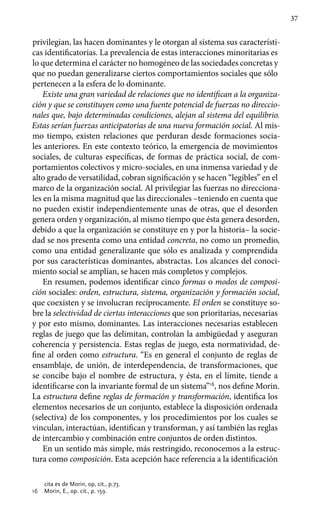 37
privilegian, las hacen dominantes y le otorgan al sistema sus característi-
cas identificatorias. La prevalencia de estas interacciones mi­noritarias es
lo que determina el carácter no homogéneo de las sociedades concretas y
que no puedan generalizarse ciertos comportamientos sociales que sólo
pertenecen a la esfera de lo dominante.
Existe una gran variedad de relaciones que no identifican a la organiza-
ción y que se constituyen como una fuente potencial de fuerzas no direccio-
nales que, bajo determinadas condicio­nes, alejan al sistema del equilibrio.
Estas serían fuerzas anticipatorias de una nueva formación social. Al mis-
mo tiempo, existen relaciones que perduran desde formaciones socia-
les anteriores. En este contexto teórico, la emergencia de movimientos
sociales, de culturas específicas, de formas de práctica social, de com-
portamientos colectivos y micro-sociales, en una inmensa variedad y de
alto grado de versatilidad, cobran significación y se hacen “legibles” en el
marco de la organización social. Al privilegiar las fuerzas no direcciona-
les en la misma magnitud que las direccionales –teniendo en cuenta que
no pueden existir independiente­mente unas de otras, que el desorden
genera orden y organización, al mismo tiempo que ésta genera desorden,
debido a que la organización se constituye en y por la historia– la socie-
dad se nos presenta como una entidad concreta, no como un promedio,
como una entidad generalizante que sólo es analizada y comprendida
por sus características dominantes, abstractas. Los alcances del conoci-
miento social se amplían, se hacen más completos y complejos.
En resumen, podemos identificar cinco formas o modos de composi-
ción sociales: orden, estructura, sistema, organización y formación social,
que coexisten y se involucran recíprocamente. El orden se constituye so-
bre la selectividad de ciertas interacciones que son prioritarias, necesarias
y por esto mismo, dominantes. Las intera­cciones necesarias establecen
reglas de juego que las delimitan, controlan la ambigüedad y aseguran
coherencia y persistencia. Estas reglas de juego, esta normatividad, de-
fine al orden como estructura. “Es en general el conjunto de reglas de
ensamblaje, de unión, de interdependencia, de transformaciones, que
se concibe bajo el nombre de estructura, y ésta, en el límite, tiende a
identificarse con la invariante formal de un sistema”16
, nos define Morin.
La estructura define reglas de formación y transformación, identifica los
elementos necesarios de un conjunto, establece la disposición ordenada
(selectiva) de los componentes, y los procedimientos por los cuales se
vinculan, interactúan, identifican y trans­forman, y así también las reglas
de intercambio y combinación entre conjuntos de orden distintos.
En un sentido más simple, más restringido, reconocemos a la estruc-
tura como composición. Esta acepción hace referencia a la identificación
cita es de Morin, op, cit., p.73.
16	 Morin, E., op. cit., p. 159.
 